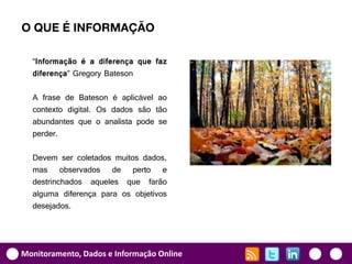O QUE É INFORMAÇÃO

  “Informação é a diferença que faz
  diferença” Gregory Bateson

  A frase de Bateson é aplicável ao
  contexto digital. Os dados são tão
  abundantes que o analista pode se
  perder.

  Devem ser coletados muitos dados,
  mas observados de perto e
  destrinchados aqueles que farão
  alguma diferença para os objetivos
  desejados.




Monitoramento, Dados e Informação Online
 
