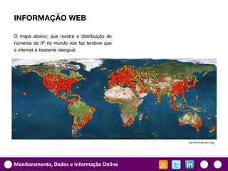 INFORMAÇÃO WEB

O mapa abaixo, que mostra a distribuição de
números de IP no mundo nos faz lembrar que
a internet é bastante desigual.




                                              earthtrends.wri.org




Monitoramento, Dados e Informação Online
 