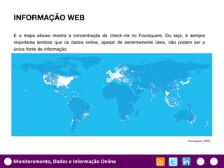INFORMAÇÃO WEB

E o mapa abaixo mostra a concentração de check-ins no Foursquare. Ou seja, é sempre
importante lembrar que os dados online, apesar de extremamente úteis, não podem ser a
única fonte de informação.




                                                                             Foursquare, 2011




Monitoramento, Dados e Informação Online
 