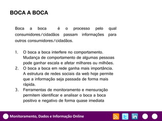 BOCA A BOCA

  Boca a boca          é o processo pelo qual
  consumidores/cidadãos passam informações para
  outros consumidores/cidadãos.

  1. O boca a boca interfere no comportamento.
     Mudança de comportamento de algumas pessoas
     pode ganhar escala e afetar milhares ou milhões.
  2. O boca a boca em rede ganha mais importância.
     A estrutura de redes sociais da web hoje permite
     que a informação seja passada de forma mais
     rápida.
  3. Ferramentas de monitoramento e mensuração
     permitem identificar e analisar o boca a boca
     positivo e negativo de forma quase imediata


Monitoramento, Dados e Informação Online
 