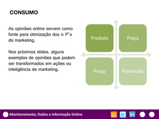 CONSUMO

As opiniões online servem como
fonte para otimização dos 4 P’s
do marketing.                              Produto    Praça

Nos próximos slides, alguns
exemplos de opiniões que podem
ser transformados em ações ou
inteligência de marketing.                  Preço    Promoção




Monitoramento, Dados e Informação Online
 