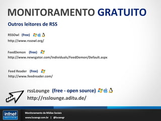 MONITORAMENTO  GRATUITO Outros leitores de RSS RSSOwl http://www.rssowl.org/ (free) FeedDemon http://www.newsgator.com/Individuals/FeedDemon/Default.aspx (free) Feed Reader http://www.feedreader.com/ (free) rssLounge http://rsslounge.aditu.de/ (free - open source) 