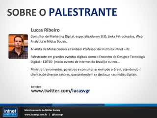SOBRE O  PALESTRANTE Lucas Ribeiro Consultor de Marketing Digital, especializado em SEO, Links Patrocinados, Web Analytics e Mídias Sociais. Analista de Mídias Sociais e também Professor do Instituto Infnet – RJ. Palestrante em grandes eventos digitais como o Encontro de Design e Tecnologia Digital – EDTED  (maior evento de internet do Brasil) e outros... Ministra treinamentos, palestras e consultorias em todo o Brasil, atendendo clientes de diversos setores, que pretendem se destacar nas mídias digitais. twitter www.twitter.com/ lucasvgr 