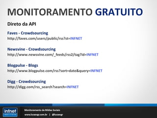 MONITORAMENTO  GRATUITO Direto da API Faves - Crowdsourcing http://faves.com/users/public/rss?st= INFNET Newsvine - Crowdsourcing http://www.newsvine.com/_feeds/rss2/tag?id= INFNET Blogpulse - Blogs http://www.blogpulse.com/rss?sort=date&query= INFNET Digg - Crowdsourcing http://digg.com/rss_search?search= INFNET 