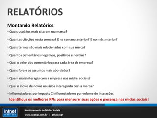 RELATÓRIOS Montando Relatórios Quais usuários mais citaram sua marca? Quantas citações nesta semana? E na semana anterior? E no mês anterior? Quais termos são mais relacionados com sua marca? Quantos comentários negativos, positivos e neutros? Qual o valor dos comentários para cada área de empresa? Quais foram os assuntos mais abordados? Quem mais interagiu com a empresa nas mídias sociais? Qual o indíce de novos usuários interagindo com a marca? Influenciadores por impacto X Influenciadores por volume de interações Identifique os melhores KPIs para mensurar suas ações e presença nas mídias sociais! 