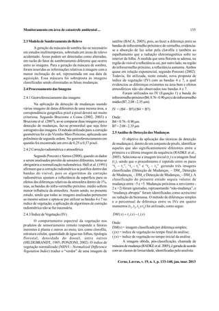 Monitoramento em área de catastrofe ambiental ...                                                                       135


2.3 Modelo de Sombreamento do Relevo                          satélite (BACA, 2005), pois, ao fazer a diferença entre as
                                                              bandas do infravermelho próximo e do vermelho, evidencia-
        A geração da máscara de sombra faz-se necessário
                                                              se a absorção de luz solar pela clorofila e também ao
em estudos multitemporais, sobretudo em áreas de relevo
                                                              espalhamento que a radiação eletromagnética sofre no
acidentado. Áreas podem ser detectadas como alteradas,
                                                              interior da folha. À medida que uma floresta se adensa, na
em razão do fator de sombreamento diferente que ocorre
                                                              região do visível a reflectância cai, por outro lado, na região
entre as imagens. Para a geração da máscara de sombra,
                                                              do infravermelho próximo, a reflectância aumenta. Ambos
foram inseridas as informações relativas à imagem com a
                                                              quase em relação exponencial, segundo Ponzoni (2002).
menor inclinação do sol, representada em sua data de
                                                              Todavia, foi utilizada, neste estudo, nova proposta de
aquisição. Essa máscara foi sobreposta às imagens
                                                              índice de vegetação (IV) com as bandas 4 e 7, a qual
classificadas sendo eliminadas as falsas mudanças.
                                                              evidenciou as diferenças existentes na área bem e efeitos
2.4 Processamento das Imagens                                 atmosféricos não são observados nas bandas 4 e 7.
                                                                      Foram utilizados no IV (Equação 1) a banda do
2.4.1 Georreferenciamento das imagens                         infravermelho próximo (B4, 0.76 - 0.90 µm) e do infravermelho
                                                              médio (B7, 2.08 - 2.35 µm).
        Na aplicação da detecção de mudanças usando
várias imagens de datas diferentes de uma mesma área, a       IV = (B4 – B7)/(B4 + B7)
correpondência geográfica pixel a pixel deverá ser muito
criteriosa. Segundo Bruzzone e Cossu (2002, 2003) e           Onde:
Bruzzone et al. (2007), ao se comparar duas imagens para a    B4 = 0.76 - 0.90 µm
detecção de mudanças, faz-se primordial que seja feito        B7 = 2.08 - 2.35 µm
corregistro das imagens. O método utilizado para a correção
geométrica foi o do Vizinho Mais Próximo, aplicando um        2.5 Análise de Detecção das Mudanças
polinômio de segunda ordem. No georreferenciamento em                  O objetivo da aplicação das técnicas de detecção
questão foi encontrado um erro de 0,25 a 0,37 pixel.          de mudanças é, dentro de um conjunto de pixels, identificar
2.4.2 Correção radiométrica e atmosférica                     aqueles que são significantemente diferentes entre a
                                                              primeira e a última imagem da sequência (RADKE et al.,
        Segundo Ponzoni e Santos (2008), quando os dados      2005). Seleciona-se a imagem inicial (t1) e a imagem final
a serem analisados provêm de sensores diferentes, torna-se    (t2), sendo que o procedimento é repetido entre os pares
obrigatória a normalização radiométrica. Hall et al. (1991)   “t 2 – t 1”, “t 3 – t 2” e “t 4 – t 3” , gerando três imagens
afirmam que a correção radiométrica se justifica dentro das   classificadas (Detecção de Mudanças1 – DM1, Detecção
bandas do visível, pois os algoritmos da correção             de Mudanças2 – DM2 e Detecção de Mudanças3 – DM3). A
radiométrica ajustam a reflectância da superfície para os     classificação do presente estudo seguiu valores de
efeitos das diferenças relativas da atmosfera dentro de 1%,
                                                              mudança entre –5 e +5. Mudanças próximas a zero (entre -
mas, as bandas do infra-vermelho próximo. médio sofrem
                                                              2 a +2) foram ignoradas, representando “não-mudança”, e
menor influência da atmosfera. Assim sendo, no presente
                                                              “mudança abrupta” foram identificadas como acréscimo
estudo, sendo que todas as imagens analisadas pertencem
                                                              ou redução da biomassa. O método de diferenças simples
ao mesmo sensor e optou-se por utilizar as bandas 4 e 7 no
índice de vegetação, a aplicação de algoritmos de correção    e o percentual de diferença entre os IVs em quatro
radiométrica não se faz necessária.                           momentos (t1, t2, t3 e t4) foi utilizado, como segue:

2.4.3 Índice de Vegetação (IV)                                DM ( x)  t 2 ( x )  t1 ( x )
       O comportamento espectral da vegetação nos             Onde:
produtos de sensoriamento remoto responde a fatores
                                                              DM(x) = imagem classificada por diferença simples;
inerentes à planta e outros ao meio, tais como clorofila,
estrutura celular, quantidade de água nas folhas, tipologia   t2(x) = índice de vegetação no tempo final da análise;
florestal, densidade do dossel, entre outros                  t1(x) = índice de vegetação no tempo inicial da análise.
(HILDEBRANDT, 1985; PONZONI, 2002). O índice de                        A imagem obtida, pós-classificação, chamada de
vegetação normalizado (NDVI - Normalized Difference           máscara de mudança (RADKE et al. 2005), é gerada de acordo
Vegetation Index) traduz o “verdor” de uma imagem de          com as classes de limiaridade, identificadas pelo analista:


                                                                  Cerne, Lavras, v. 19, n. 1, p. 133-140, jan./mar. 2013
 