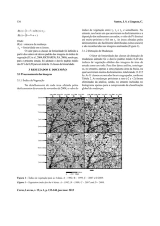 136                                                                                                             Santos, J. S. e Lingnau, C.


B( x)   se D( x)   n ;
         1                                                               índice de vegetação entre t1, t2 e t3, é semelhante. No
                                                                           entanto, nos locais em que ocorreram os deslizamentos e a
       
B( x)  0 se  
                                                                         deposição dos sedimentos carreados, o valor do IV diminui
Onde:                                                                      até muito próximo a 0,0 em t4. As áreas afetadas pelos
                                                                           deslizamentos são facilmente identificadas (cinza escuro)
B(x) = máscara de mudança
                                                                           e são reconhecidas nas imagens analisadas (Figura 1).
 n = limiaridade em n classes.
        O valor para as classes de limiaridade foi definido a              3.1.2 Detecção de Mudanças
partir dos valores de desvio padrão das imagens do índice de
                                                                                   O fator de limiaridade das classes de detecção de
vegetação (LU et al., 2004; RICHARDS; JIA, 2006), sendo que,
                                                                           mudanças adotado foi o desvio padrão médio 0,20 dos
para o presente estudo, foi adotado o desvio padrão médio
                                                                           índices de vegetação obtidos das imagens da área de
dos IV’s de 0,20 para um total de 11 classes de limiaridade.
                                                                           estudo como um todo. Para fins dessa análise, restringe-
           3 RESULTADOS E DISCUSSÃO                                        se, no entanto, apenas a uma pequena área da bacia, na
                                                                           qual ocorreram muitos deslizamentos, totalizando 11.215
3.1 Processamento das imagens                                              ha. As 11 classes encontradas foram reagrupadas, conforme
                                                                           Tabela 2. As mudanças próximas a zero (-2 a +2) foram
3.1.1 Índice de Vegetação
                                                                           eliminadas da análise, sendo, no entanto incluídas no
       No detalhamento de cada área afetada pelos                          histograma apenas para a compreensão da classificação
deslizamentos do evento de novembro de 2008, o valor do                    global de mudanças.


                                       696.000 698.000 700.000 702.000 704.000   696.000 698.000 700.000 702.000 704.000
                       7.038.000
                                   A                                             B
                       7.036.000


                       7.034.000


                       7.032.000


                       7.030.000


                       7.038.000
                                   C                                             D
                       7.036.000


                       7.034.000


                       7.032.000


                       7.030.000




                                                         0
                                                                      Metros
                                                             1.500 3.000             ¯
Figura 1 – Índice de vegetação para as 4 datas. A – 1992; B – 1999; C – 2007 e D 2009.
Figure 1 – Vegetation index for the 4 dates. A – 1992; B – 1999; C – 2007 and D – 2009.


Cerne, Lavras, v. 19, n. 1, p. 133-140, jan./mar. 2013
 