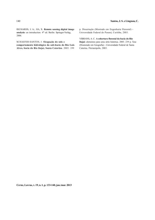 140                                                                                            Santos, J. S. e Lingnau, C.


RICHARDS, J. A.; JIA, X. Remote sensing digital image         p. Dissertação (Mestrado em Engenharia Florestal) -
analysis: an introduction. 4th ed. Berlin: Springer-Verlag,   Universidade Federal do Paraná, Curitiba, 2003.
2006.
                                                              VIBRANS, A. C. A cobertura florestal da bacia do Rio
SCHAEFER-SANTOS, J. Ocupação do solo e                        Itajaí: elementos para uma série histórica. 2003. 239 p. Tese
comportamento hidrológico da sub-bacia do Rio Luis            (Doutorado em Geografia) - Universidade Federal de Santa
Alves, bacia do Rio Itajaí, Santa Catarina. 2003. 199         Catarina, Florianópolis, 2003.




Cerne, Lavras, v. 19, n. 1, p. 133-140, jan./mar. 2013
 