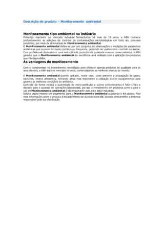 Descrição do produto - Monitoramento ambiental
Monitoramento tipo ambiental na indústria
Presença marcante no mercado industrial farmacêutico há mais de 16 anos, a ABH conhece
profundamente as soluções de controle de contaminações microbiológicas em todo seu processo
produtivo, por meio de alternativas de Monitoramento ambiental.
O Monitoramento ambiental define-se por um conjunto de observações e medições de parâmetros
ambientais que ocorrem de modo contínuo ou frequente, podendo ser usada como controle ou alarme.
Com profissionais dedicados e uma vasta lista de produtos de qualidade a serem comercializados, a ABH
garante que o Monitoramento ambiental de excelência será realizado com a aplicação dos produtos
que ela disponibiliza.
As vantagens do monitoramento
Com o compromisso no investimento tecnológico para oferecer apenas produtos de qualidade para os
seus clientes, a ABH está no mercado há anos, comercializando as melhores marcas do mundo.
O Monitoramento ambiental quando aplicado, neste caso, pode prevenir a propagação de gases,
bactérias, nestes ambientes, tornando ainda mais importante a utilização destes equipamentos para
garantir as melhores condições do ambiente.
Controlar de forma incisiva a quantidade de micro-partículas e outros contaminantes é fator crítico e
decisivo para o sucesso de operações laboratoriais, por isso o investimento em produtos como o para o
uso emMonitoramento ambiental é tão importante para este setor industrial.
Solicite agora mesmo um orçamento para o Monitoramento ambiental acessando o link abaixo. Para
mais informações sobre o produto e esclarecimento de dúvidas sobre ele, contate diretamente a empresa
responsável pela sua distribuição.
 