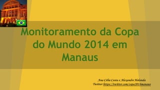Monitoramento da Copa
do Mundo 2014 em
Manaus
Ana Célia Costa e Alexandre Holanda
Twitter https://twitter.com/copa2014manaus
 