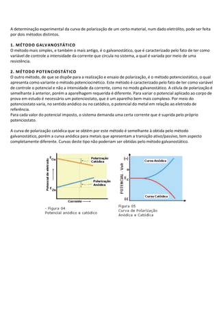 A determinação experimental da curva de polarização de um certo material, num dado eletrólito, pode ser feita
por dois métodos distintos.
1. MÉTODO GALVANOSTÁTICO
O método mais simples, e também o mais antigo, é o galvanostático, que é caracterizado pelo fato de ter como
variável de controle a intensidade da corrente que circula no sistema, a qual é variada por meio de uma
resistência.
2. MÉTODO POTENCIOSTÁTICO
O outro método, de que se dispõe para a realização e ensaio de polarização, é o método potenciostático, o qual
apresenta como variante o método potenciocinético. Este método é caracterizado pelo fato de ter como variável
de controle o potencial e não a intensidade da corrente, como no modo galvanostático. A célula de polarização é
semelhante à anterior, porém a aparelhagem requerida é diferente. Para variar o potencial aplicado ao corpo de
prova em estudo é necessário um potenciostato, que é um aparelho bem mais complexo. Por meio do
potenciostato varia, no sentido anódico ou no catódico, o potencial do metal em relação ao eletrodo de
referência.
Para cada valor do potencial imposto, o sistema demanda uma certa corrente que é suprida pelo próprio
potenciostato.
A curva de polarização catódica que se obtém por este método é semelhante à obtida pelo método
galvanostático, porém a curva anódica para metais que apresentam a transição ativo/passivo, tem aspecto
completamente diferente. Curvas deste tipo não poderiam ser obtidas pelo método galvanostático.
 