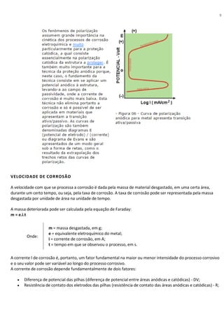 9
VELOCIDADE DE CORROSÃO
A velocidade com que se processa a corrosão é dada pela massa de material desgastado, em uma certa área,
durante um certo tempo, ou seja, pela taxa de corrosão. A taxa de corrosão pode ser representada pela massa
desgastada por unidade de área na unidade de tempo.
A massa deteriorada pode ser calculada pela equação de Faraday:
m = e.i.t
Onde:
I
m = massa desgastada, em g;
e = equivalente eletroquímico do metal;
i = corrente de corrosão, em A;
t = tempo em que se observou o processo, em s.
A corrente l de corrosão é, portanto, um fator fundamental na maior ou menor intensidade do processo corrosivo
e o seu valor pode ser variável ao longo do processo corrosivo.
A corrente de corrosão depende fundamentalmente de dois fatores:
• Diferença de potencial das pilhas (diferença de potencial entre áreas anódicas e catódicas) - DV;
• Resistência de contato dos eletrodos das pilhas (resistência de contato das áreas anódicas e catódicas) - R;
 