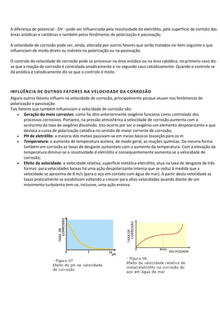 A diferença de potencial - DV - pode ser influenciada pela resistividade do eletrólito, pela superfície de contato das
áreas anódicas e catódicas e também pelos fenômenos de polarização e passivação.
A velocidade de corrosão pode ser, ainda, alterada por outros fatores que serão tratados no item seguinte e que
influenciam de modo direto ou indireto na polarização ou na passivação.
O controle da velocidade de corrosão pode se processar na área anódica ou na área catódica, no primeiro caso diz-
se que a reação de corrosão é controlada anodicamente e no segundo caso catodicamente. Quando o controle se
dá anódica e catodicamente diz-se que o controle é misto.
INFLUÊNCIA DE OUTROS FATORES NA VELOCIDADE DA CORROSÃO
Alguns outros fatores influem na velocidade de corrosão, principalmente porque atuam nos fenômenos de
polarização e passivação.
Tais fatores que também influenciam a velocidade de corrosão são:
• Geração do meio corrosivo: como foi dito anteriormente oxigênio funciona como controlado dos
processos corrosivos. Portanto, na pressão atmosférica a velocidade de corrosão aumenta com o
acréscimo da taxa de oxigênio dissolvido. Isto ocorre por ser o oxigênio um elemento despolarizante e que
desloca a curva de polarização catódica no sentido de maior corrente de corrosão;
• PH de eletrólito: a maioria dos metais passivam-se em meios básicos (exceção para os m
• Temperatura: o aumento de temperatura acelera, de modo geral, as reações químicas. Da mesma forma
também em corrosão as taxas de desgaste aumentam com o aumento da temperatura. Com a elevação da
temperatura diminui-se a resistividade d eletrólito e consequentemente aumenta-se a velocidade de
corrosão;
• Efeito da velocidade: a velocidade relativa, superfície metálica-eletrólito, atua na taxa de desgaste de três
formas: para velocidades baixas há uma ação despolarizante intensa que se reduz à medida que a
velocidade se aproxima de 8 m/s (para o aço em contato com água do mar). A partir desta velocidade as
taxas praticamente se estabilizam voltando a crescer para altas velocidades quando diante de um
movimento turbulento tem-se, inclusive, uma ação erosiva.
 