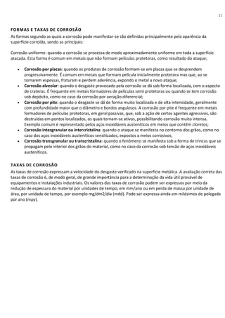 11
FORMAS E TAXAS DE CORROSÃO
As formas segundo as quais a corrosão pode manifestar-se são definidas principalmente pela aparência da
superfície corroída, sendo as principais:
Corrosão uniforme: quando a corrosão se processa de modo aproximadamente uniforme em toda a superfície
atacada. Esta forma é comum em metais que não formam películas protetoras, como resultado do ataque;
• Corrosão por placas: quando os produtos de corrosão formam-se em placas que se desprendem
progressivamente. É comum em metais que formam película inicialmente protetora mas que, ao se
tornarem espessas, fraturam e perdem aderência, expondo o metal a novo ataque;
• Corrosão alveolar: quando o desgaste provocado pela corrosão se dá sob forma localizada, com o aspecto
de crateras. É frequente em metais formadores de películas semi protetoras ou quando se tem corrosão
sob depósito, como no caso da corrosão por aeração diferencial;
• Corrosão por pite: quando o desgaste se dá de forma muito localizada e de alta intensidade, geralmente
com profundidade maior que o diâmetro e bordos angulosos. A corrosão por pite é frequente em metais
formadores de películas protetoras, em geral passivas, que, sob a ação de certos agentes agressivos, são
destruídas em pontos localizados, os quais tornam-se ativos, possibilitando corrosão muito intensa.
Exemplo comum é representado pelos aços inoxidáveis austeníticos em meios que contêm cloretos;
• Corrosão intergranular ou intercristalina: quando o ataque se manifesta no contorno dos grãos, como no
caso dos aços inoxidáveis austeníticos sensitizados, expostos a meios corrosivos;
• Corrosão transgranular ou transcristalina: quando o fenômeno se manifesta sob a forma de trincas que se
propagam pelo interior dos grãos do material, como no caso da corrosão sob tensão de aços inoxidáveis
austeníticos.
TAXAS DE CORROSÃO
As taxas de corrosão expressam a velocidade do desgaste verificado na superfície metálica. A avaliação correta das
taxas de corrosão é, de modo geral, de grande importância para a determinação da vida útil provável de
equipamentos e instalações industriais. Os valores das taxas de corrosão podem ser expressos por meio da
redução de espessura do material por unidades de tempo, em mm/ano ou em perda de massa por unidade de
área, por unidade de tempo, por exemplo mg/dm2/dia (mdd). Pode ser expressa ainda em milésimos de polegada
por ano (mpy).
 