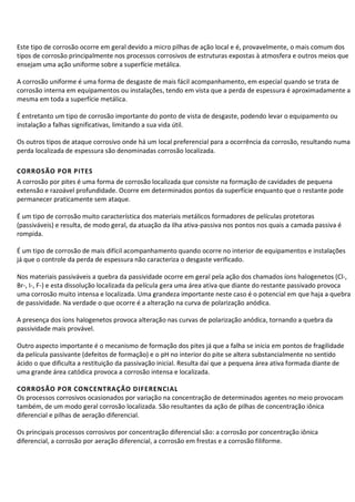 Este tipo de corrosão ocorre em geral devido a micro pilhas de ação local e é, provavelmente, o mais comum dos
tipos de corrosão principalmente nos processos corrosivos de estruturas expostas à atmosfera e outros meios que
ensejam uma ação uniforme sobre a superfície metálica.
A corrosão uniforme é uma forma de desgaste de mais fácil acompanhamento, em especial quando se trata de
corrosão interna em equipamentos ou instalações, tendo em vista que a perda de espessura é aproximadamente a
mesma em toda a superfície metálica.
É entretanto um tipo de corrosão importante do ponto de vista de desgaste, podendo levar o equipamento ou
instalação a falhas significativas, limitando a sua vida útil.
Os outros tipos de ataque corrosivo onde há um local preferencial para a ocorrência da corrosão, resultando numa
perda localizada de espessura são denominadas corrosão localizada.
CORROSÃO POR PITES
A corrosão por pites é uma forma de corrosão localizada que consiste na formação de cavidades de pequena
extensão e razoável profundidade. Ocorre em determinados pontos da superfície enquanto que o restante pode
permanecer praticamente sem ataque.
É um tipo de corrosão muito característica dos materiais metálicos formadores de películas protetoras
(passiváveis) e resulta, de modo geral, da atuação da ilha ativa-passiva nos pontos nos quais a camada passiva é
rompida.
É um tipo de corrosão de mais difícil acompanhamento quando ocorre no interior de equipamentos e instalações
já que o controle da perda de espessura não caracteriza o desgaste verificado.
Nos materiais passiváveis a quebra da passividade ocorre em geral pela ação dos chamados íons halogenetos (Cl-,
Br-, I-, F-) e esta dissolução localizada da película gera uma área ativa que diante do restante passivado provoca
uma corrosão muito intensa e localizada. Uma grandeza importante neste caso é o potencial em que haja a quebra
de passividade. Na verdade o que ocorre é a alteração na curva de polarização anódica.
A presença dos íons halogenetos provoca alteração nas curvas de polarização anódica, tornando a quebra da
passividade mais provável.
Outro aspecto importante é o mecanismo de formação dos pites já que a falha se inicia em pontos de fragilidade
da película passivante (defeitos de formação) e o pH no interior do pite se altera substancialmente no sentido
ácido o que dificulta a restituição da passivação inicial. Resulta daí que a pequena área ativa formada diante de
uma grande área catódica provoca a corrosão intensa e localizada.
CORROSÃO POR CONCENTRAÇÃO DIFERENCIAL
Os processos corrosivos ocasionados por variação na concentração de determinados agentes no meio provocam
também, de um modo geral corrosão localizada. São resultantes da ação de pilhas de concentração iônica
diferencial e pilhas de aeração diferencial.
Os principais processos corrosivos por concentração diferencial são: a corrosão por concentração iônica
diferencial, a corrosão por aeração diferencial, a corrosão em frestas e a corrosão filiforme.
 