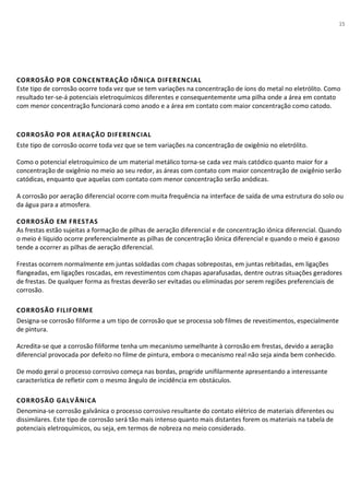 15
CORROSÃO POR CONCENTRAÇÃO IÔNICA DIFERENCIAL
Este tipo de corrosão ocorre toda vez que se tem variações na concentração de íons do metal no eletrólito. Como
resultado ter-se-á potenciais eletroquímicos diferentes e consequentemente uma pilha onde a área em contato
com menor concentração funcionará como anodo e a área em contato com maior concentração como catodo.
CORROSÃO POR AERAÇÃO DIFERENCIAL
Este tipo de corrosão ocorre toda vez que se tem variações na concentração de oxigênio no eletrólito.
Como o potencial eletroquímico de um material metálico torna-se cada vez mais catódico quanto maior for a
concentração de oxigênio no meio ao seu redor, as áreas com contato com maior concentração de oxigênio serão
catódicas, enquanto que aquelas com contato com menor concentração serão anódicas.
A corrosão por aeração diferencial ocorre com muita frequência na interface de saída de uma estrutura do solo ou
da água para a atmosfera.
CORROSÃO EM FRESTAS
As frestas estão sujeitas a formação de pilhas de aeração diferencial e de concentração iônica diferencial. Quando
o meio é líquido ocorre preferencialmente as pilhas de concentração iônica diferencial e quando o meio é gasoso
tende a ocorrer as pilhas de aeração diferencial.
Frestas ocorrem normalmente em juntas soldadas com chapas sobrepostas, em juntas rebitadas, em ligações
flangeadas, em ligações roscadas, em revestimentos com chapas aparafusadas, dentre outras situações geradores
de frestas. De qualquer forma as frestas deverão ser evitadas ou eliminadas por serem regiões preferenciais de
corrosão.
CORROSÃO FILIFORME
Designa-se corrosão filiforme a um tipo de corrosão que se processa sob filmes de revestimentos, especialmente
de pintura.
Acredita-se que a corrosão filiforme tenha um mecanismo semelhante à corrosão em frestas, devido a aeração
diferencial provocada por defeito no filme de pintura, embora o mecanismo real não seja ainda bem conhecido.
De modo geral o processo corrosivo começa nas bordas, progride unifilarmente apresentando a interessante
característica de refletir com o mesmo ângulo de incidência em obstáculos.
CORROSÃO GALVÂNICA
Denomina-se corrosão galvânica o processo corrosivo resultante do contato elétrico de materiais diferentes ou
dissimilares. Este tipo de corrosão será tão mais intenso quanto mais distantes forem os materiais na tabela de
potenciais eletroquímicos, ou seja, em termos de nobreza no meio considerado.
 