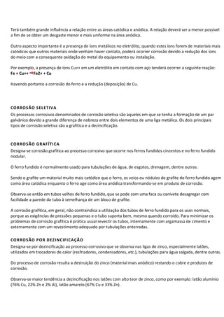 Terá também grande influência a relação entre as áreas catódica e anódica. A relação deverá ser a menor possível
a fim de se obter um desgaste menor e mais uniforme na área anódica.
Outro aspecto importante é a presença de íons metálicos no eletrólito, quando estes íons forem de materiais mais
catódicos que outros materiais onde venham haver contato, poderá ocorrer corrosão devido a redução dos íons
do meio com a consequente oxidação do metal do equipamento ou instalação.
Por exemplo, a presença de íons Cu++ em um eletrólito em contato com aço tenderá ocorrer a seguinte reação:
Fe + Cu++ Fe2+ + Cu
Havendo portanto a corrosão do ferro e a redução (deposição) de Cu.
CORROSÃO SELETIVA
Os processos corrosivos denominados de corrosão seletiva são aqueles em que se tenha a formação de um par
galvânico devido a grande diferença de nobreza entre dois elementos de uma liga metálica. Os dois principais
tipos de corrosão seletiva são a grafítica e a dezincificação.
CORROSÃO GRAFÍTICA
Designa-se corrosão grafítica ao processo corrosivo que ocorre nos ferros fundidos cinzentos e no ferro fundido
nodular.
O ferro fundido é normalmente usado para tubulações de água, de esgotos, drenagem, dentre outras.
Sendo o grafite um material muito mais catódico que o ferro, os veios ou nódulos de grafite do ferro fundido agem
como área catódica enquanto o ferro age como área anódica transformando-se em produto de corrosão.
Observa-se então em tubos velhos de ferro fundido, que se pode com uma faca ou canivete desagregar com
facilidade a parede do tubo à semelhança de um bloco de grafite.
A corrosão grafítica, em geral, não contraindica a utilização dos tubos de ferro fundido para os usos normais,
porque as exigências de pressões pequenas e o tubo suporta bem, mesmo quando corroído. Para minimizar os
problemas de corrosão grafítica é prática usual revestir os tubos, internamente com argamassa de cimento e
externamente com um revestimento adequado por tubulações enterradas.
CORROSÃO POR DEZINCIFICAÇÃO
Designa-se por dezincificação ao processo corrosivo que se observa nas ligas de zinco, especialmente latões,
utilizados em trocadores de calor (resfriadores, condensadores, etc.), tubulações para água salgada, dentre outras.
Do processo de corrosão resulta a destruição do zinco (material mais anódico) restando o cobre e produtos de
corrosão.
Observa-se maior tendência a dezincificação nos latões com alto teor de zinco, como por exemplo: latão alumínio
(76% Cu, 22% Zn e 2% Al), latão amarelo (67% Cu e 33% Zn).
 