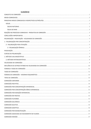 SUMÁRIO
CONCEITO DE CORROSÃO ........................................................................................................................................................................ 1
MEIOS CORROSIVOS................................................................................................................................................................................. 2
PRINCIPAIS MEIOS CORROSIVOS E RESPECTIVOS ELETRÓLITOS................................................................................................................ 2
SOLOS................................................................................................................................................................................................... 2
ÁGUAS NATURAIS............................................................................................................................................................................. 2
ÁGUA DO MAR ................................................................................................................................................................................. 2
REAÇÕES NO PROCESSO CORROSIVO - PRODUTOS DE CORROSÃO .......................................................................................................... 3
CONCLUSÕES IMPORTANTES.................................................................................................................................................................... 4
POLARIZAÇÃO - PASSIVAÇÃO - VELOCIDADE DE CORROSÃO.................................................................................................................... 5
1 - POLARIZAÇÃO POR CONCENTRAÇÃO .................................................................................................................................................. 5
2 - POLARIZAÇÃO POR ATIVAÇÃO......................................................................................................................................................... 5
3 - POLARIZAÇÃO ÔHMICA ............................................................................................................................................................... 7
PASSIVAÇÃO............................................................................................................................................................................................. 7
CURVAS DE POLARIZAÇÃO ....................................................................................................................................................................... 7
1. MÉTODO GALVANOSTÁTICO ................................................................................................................................................................ 8
2. MÉTODO POTENCIOSTÁTICO............................................................................................................................................................ 8
VELOCIDADE DE CORROSÃO..................................................................................................................................................................... 9
INFLUÊNCIA DE OUTROS FATORES NA VELOCIDADE DA CORROSÃO ...................................................................................................... 10
FORMAS E TAXAS DE CORROSÃO........................................................................................................................................................... 11
TAXAS DE CORROSÃO ............................................................................................................................................................................ 11
FORMAS DE CORROSÃO – DESENHO ESQUEMÁTICO.............................................................................................................................. 13
TIPOS DE CORROSÃO.............................................................................................................................................................................. 13
CORROSÃO UNIFORME .......................................................................................................................................................................... 13
CORROSÃO POR PITES............................................................................................................................................................................ 14
CORROSÃO POR CONCENTRAÇÃO DIFERENCIAL..................................................................................................................................... 14
CORROSÃO POR CONCENTRAÇÃO IÔNICA DIFERENCIAL ........................................................................................................................ 15
CORROSÃO POR AERAÇÃO DIFERENCIAL................................................................................................................................................ 15
CORROSÃO EM FRESTAS ........................................................................................................................................................................ 15
CORROSÃO FILIFORME........................................................................................................................................................................... 15
CORROSÃO GALVÂNICA ......................................................................................................................................................................... 15
CORROSÃO SELETIVA ............................................................................................................................................................................. 16
CORROSÃO GRAFÍTICA........................................................................................................................................................................... 16
CORROSÃO POR DEZINCIFICAÇÃO.......................................................................................................................................................... 16
CORROSÃO ASSOCIADA AO ESCOAMENTO DE FLUIDOS......................................................................................................................... 17
CORROSÃO-EROSÃO .............................................................................................................................................................................. 17
 