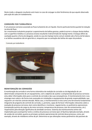 Deste modo, o desgaste resultante será maior no caso de conjugar os dois fenômenos do que aquele observado
pela ação de cada um isoladamente.
CORROSÃO POR TURBULÊNCIA
É um processo corrosivo associado ao fluxo turbulento de um líquido. Ocorre particularmente quando há redução
na área de fluxo.
Se o movimento turbulento propiciar o aparecimento de bolhas gasosas, poderá ocorrer o choque destas bolhas
com a superfície metálica e o processo erosivo resultante é denominado de impingi mento. O ataque difere da
cavitação quanto a forma do desgaste, sendo no caso do impingi mento comum alvéolo sob a forma de ferradura
e as bolhas causadoras são em geral de ar, enquanto que na cavitação são bolhas de vapor do produto.
MONITORAÇÃO DA CORROSÃO
A monitoração da corrosão é uma forma sistemática de medição da corrosão ou da degradação de um
determinado componente de um equipamento, com o objetivo de auxiliar a compreensão do processo corrosivo
e/ou obter informações úteis para o controle da corrosão e das suas consequências. O monitoramento tem o seu
emprego mais nobre e de forma mais avançada em instalações e equipamentos de grande responsabilidade, que
requerem um nível de controle elevado. Neste caso, o monitoramento é visto como uma ferramenta fundamental
integrante do programa de controle de corrosão, e, portanto, capaz de fornecer informações relevantes sobre a
evolução do processo corrosivo, bem como identificar e monitorar, regularmente, os parâmetros operacionais
(composição química da carga ou do meio corrosivo, temperatura do processo, teor de contaminantes, etc.)
responsáveis pela elevação significativa da atividade corrosiva. Sistemas de monitoramento online são
implantados para acompanhar tanto a cinética do processo corrosivo (por 22 Química Aplicada exemplo, através
de sondas de corrosão), quanto as principais variáveis operacionais de controle desse processo, como, por
exemplo, através de medidores online de pH. Determina-se que alterações nestes parâmetros são passíveis de
 