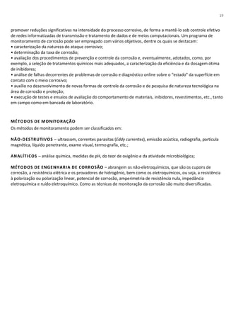 19
promover reduções significativas na intensidade do processo corrosivo, de forma a mantê-lo sob controle efetivo
de redes informatizadas de transmissão e tratamento de dados e de meios computacionais. Um programa de
monitoramento de corrosão pode ser empregado com vários objetivos, dentre os quais se destacam:
• caracterização da natureza do ataque corrosivo;
• determinação da taxa de corrosão;
• avaliação dos procedimentos de prevenção e controle da corrosão e, eventualmente, adotados, como, por
exemplo, a seleção de tratamentos químicos mais adequados, a caracterização da eficiência e da dosagem ótima
de inibidores;
• análise de falhas decorrentes de problemas de corrosão e diagnóstico online sobre o “estado” da superfície em
contato com o meio corrosivo;
• auxílio no desenvolvimento de novas formas de controle da corrosão e de pesquisa de natureza tecnológica na
área de corrosão e proteção;
• execução de testes e ensaios de avaliação do comportamento de materiais, inibidores, revestimentos, etc., tanto
em campo como em bancada de laboratório.
MÉTODOS DE MONITORAÇÃO
Os métodos de monitoramento podem ser classificados em:
NÃO-DESTRUTIVOS – ultrassom, correntes parasitas (Eddy currentes), emissão acústica, radiografia, partícula
magnética, líquido penetrante, exame visual, termo grafia, etc.;
ANALÍTICOS – análise química, medidas de pH, do teor de oxigênio e da atividade microbiológica;
MÉTODOS DE ENGENHARIA DE CORROSÃO – abrangem os não-eletroquímicos, que são os cupons de
corrosão, a resistência elétrica e os provadores de hidrogênio, bem como os eletroquímicos, ou seja, a resistência
à polarização ou polarização linear, potencial de corrosão, amperimetria de resistência nula, impedância
eletroquímica e ruído eletroquímico. Como as técnicas de monitoração da corrosão são muito diversificadas.
 