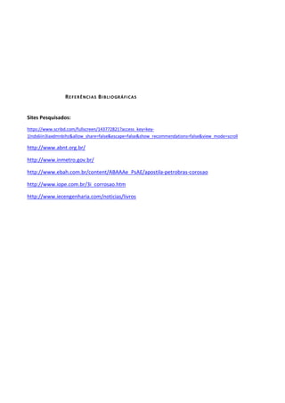 REFERÊNCIAS BIBLIOGRÁFICAS
Sites Pesquisados:
https://www.scribd.com/fullscreen/143772821?access_key=key-
1lnds6iin3iaxdmnbihz&allow_share=false&escape=false&show_recommendations=false&view_mode=scroll
http://www.abnt.org.br/
http://www.inmetro.gov.br/
http://www.ebah.com.br/content/ABAAAe_PsAE/apostila-petrobras-corosao
http://www.iope.com.br/3i_corrosao.htm
http://www.iecengenharia.com/noticias/livros
 