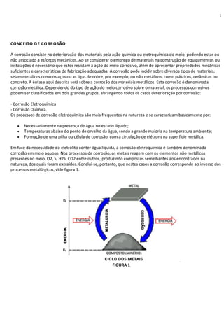 1
CONCEITO DE CORROSÃO
A corrosão consiste na deterioração dos materiais pela ação química ou eletroquímica do meio, podendo estar ou
não associado a esforços mecânicos. Ao se considerar o emprego de materiais na construção de equipamentos ou
instalações é necessário que estes resistam à ação do meio corrosivo, além de apresentar propriedades mecânicas
suficientes e características de fabricação adequadas. A corrosão pode incidir sobre diversos tipos de materiais,
sejam metálicos como os aços ou as ligas de cobre, por exemplo, ou não metálicos, como plásticos, cerâmicas ou
concreto. A ênfase aqui descrita será sobre a corrosão dos materiais metálicos. Esta corrosão é denominada
corrosão metálica. Dependendo do tipo de ação do meio corrosivo sobre o material, os processos corrosivos
podem ser classificados em dois grandes grupos, abrangendo todos os casos deterioração por corrosão:
- Corrosão Eletroquímica
- Corrosão Química.
Os processos de corrosão eletroquímica são mais frequentes na natureza e se caracterizam basicamente por:
• Necessariamente na presença de água no estado líquido;
• Temperaturas abaixo do ponto de orvalho da água, sendo a grande maioria na temperatura ambiente;
• Formação de uma pilha ou célula de corrosão, com a circulação de elétrons na superfície metálica.
Em face da necessidade do eletrólito conter água líquida, a corrosão eletroquímica é também denominada
corrosão em meio aquoso. Nos processos de corrosão, os metais reagem com os elementos não metálicos
presentes no meio, O2, S, H2S, CO2 entre outros, produzindo compostos semelhantes aos encontrados na
natureza, dos quais foram extraídos. Conclui-se, portanto, que nestes casos a corrosão corresponde ao inverso dos
processos metalúrgicos, vide figura 1.
FIGURA 1
 