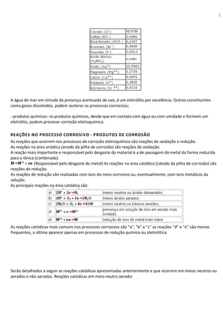 3
A água do mar em virtude da presença acentuada de sais, é um eletrólito por excelência. Outros constituintes
como gases dissolvidos, podem acelerar os processos corrosivos;
- produtos químicos: os produtos químicos, desde que em contato com água ou com umidade e formem um
eletrólito, podem provocar corrosão eletroquímica
REAÇÕES NO PROCESSO CORROSIVO - PRODUTOS DE CORROSÃO
As reações que ocorrem nos processos de corrosão eletroquímica são reações de oxidação e redução.
As reações na área anódica (anodo da pilha de corrosão) são reações de oxidação.
A reação mais importante e responsável pelo desgaste do material é a de passagem do metal da forma reduzida
para a iônica (combinada).
(Responsável pelo desgaste do metal) As reações na área catódica (cátodo da pilha de corrosão) são
reações de redução.
As reações de redução são realizadas com íons do meio corrosivo ou, eventualmente, com íons metálicos da
solução.
As principais reações na área catódica são:
As reações catódicas mais comuns nos processos corrosivos são "a", "b" e "c" as reações "d" e "e" são menos
frequentes, a última aparece apenas em processos de redução química ou eletrolítica.
Serão detalhados a seguir as reações catódicas apresentadas anteriormente e que ocorrem em meios neutros ou
aerados e não aerados. Reações catódicas em meio neutro aerado:
 