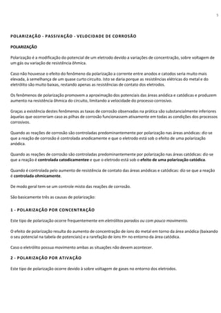 5
POLARIZAÇÃO - PASSIVAÇÃO - VELOCIDADE DE CORROSÃO
POLARIZAÇÃO
Polarização é a modificação do potencial de um eletrodo devido a variações de concentração, sobre voltagem de
um gás ou variação de resistência ôhmica.
Caso não houvesse o efeito do fenômeno da polarização a corrente entre anodos e catodos seria muito mais
elevada, à semelhança de um quase curto circuito. Isto se daria porque as resistências elétricas do metal e do
eletrólito são muito baixas, restando apenas as resistências de contato dos eletrodos.
Os fenômenos de polarização promovem a aproximação dos potenciais das áreas anódica e catódicas e produzem
aumento na resistência ôhmica do circuito, limitando a velocidade do processo corrosivo.
Graças a existência destes fenômenos as taxas de corrosão observadas na prática são substancialmente inferiores
àquelas que ocorreriam caso as pilhas de corrosão funcionassem ativamente em todas as condições dos processos
corrosivos.
Quando as reações de corrosão são controladas predominantemente por polarização nas áreas anódicas: diz-se
que a reação de corrosão é controlada anodicamente e que o eletrodo está sob o efeito de uma polarização
anódica.
Quando as reações de corrosão são controladas predominantemente por polarização nas áreas catódicas: diz-se
que a reação é controlada catodicamentee e que o eletrodo está sob o efeito de uma polarização catódica.
Quando é controlada pelo aumento de resistência de contato das áreas anódicas e catódicas: diz-se que a reação
é controlada ohmicamente.
De modo geral tem-se um controle misto das reações de corrosão.
São basicamente três as causas de polarização:
1 - POLARIZAÇÃO POR CONCENTRAÇÃO
Este tipo de polarização ocorre frequentemente em eletrólitos parados ou com pouco movimento.
O efeito de polarização resulta do aumento de concentração de íons do metal em torno da área anódica (baixando
o seu potencial na tabela de potenciais) e a rarefação de íons H+ no entorno da área catódica.
Caso o eletrólito possua movimento ambas as situações não devem acontecer.
2 - POLARIZAÇÃO POR ATIVAÇÃO
Este tipo de polarização ocorre devido à sobre voltagem de gases no entorno dos eletrodos.
 