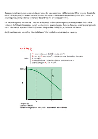 Os casos mais importantes no estudo da corrosão, são aqueles em que há liberação de H2 no entorno do catodo
ou do O2 no entorno do anodo. A liberação de H2 no entorno do catodo é denominada polarização catódica e
assume particular importância como fator de controle dos processos corrosivos.
Em eletrólitos pouco aerados o H2 liberado e absorvido na área catódica provoca uma sobre tensão ou sobre
voltagem do hidrogênio capaz de reduzir sensivelmente a agressividade do meio. Podendo-se considerar por este
fato a corrosão do aço desprezível na presença de água doce ou salgada, totalmente desareada.
A sobre voltagem do hidrogênio foi estudada por Tafel estabelecendo a seguinte equação:
 