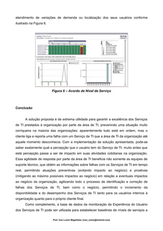 atendimento de variações de demanda ou localização dos seus usuários conforme
ilustrado na Figura 6.




                         Figura 6 – Acordo de Nível de Serviço




Conclusão


      A solução proposta é de extrema utilidade para garantir a excelência dos Serviços
de TI prestados à organização por parte da área de TI, prevenindo uma situação muito
corriqueira na maioria das organizações: aparentemente tudo está em ordem, mas o
cliente liga e reporta uma falha com um Serviço de TI que a área de TI da organização até
aquele momento desconhecia. Com a implementação da solução apresentada, pode-se
saber exatamente qual a percepção que o usuário tem do Serviço de TI, muito antes que
está percepção passe a ser de impacto em suas atividades cotidianas na organização.
Essa agilidade de resposta por parte da área de TI beneficia não somente as equipes de
suporte técnico, que obtém as informações sobre falhas com os Serviços de TI em tempo
real, permitindo atuações preventivas (evitando impacto ao negócio) e proativas
(mitigando ao máximo possíveis impactos ao negócio) em relação a eventuais impactos
ao negócio da organização, agilizando todo o processo de identificação e correção de
falhas dos Serviços de TI, bem como o negócio, permitindo o incremento da
disponibilidade e do desempenho dos Serviços de TI tanto para os usuários internos à
organização quanto para o próprio cliente final.
      Como complemento, a base de dados da monitoração da Experiência do Usuário
dos Serviços de TI pode ser utilizada para estabelecer baselines de níveis de serviços a

                          Prof. Ivan Luizio Magalhães (ivan_luizio@hotmail.com)
 
