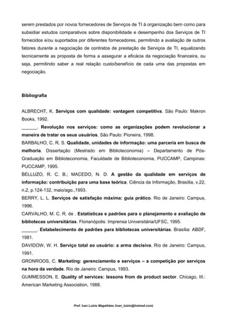 serem prestados por novos fornecedores de Serviços de TI à organização bem como para
subsidiar estudos comparativos sobre disponibilidade e desempenho dos Serviços de TI
fornecidos e/ou suportados por diferentes fornecedores, permitindo a avaliação de outros
fatores durante a negociação de contratos de prestação de Serviços de TI, equalizando
tecnicamente as proposta de forma a assegurar a eficácia da negociação financeira, ou
seja, permitindo saber a real relação custo/benefício de cada uma das propostas em
negociação.




Bibliografia


ALBRECHT, K. Serviços com qualidade: vantagem competitiva. São Paulo: Makron
Books, 1992.
______. Revolução nos serviços: como as organizações podem revolucionar a
maneira de tratar os seus usuários. São Paulo: Pioneira, 1998.
BARBALHO, C. R. S. Qualidade, unidades de informação: uma parceria em busca de
melhoria. Dissertação (Mestrado em Biblioteconomia) – Departamento de Pós-
Graduação em Biblioteconomia, Faculdade de Biblioteconomia, PUCCAMP, Campinas:
PUCCAMP, 1995.
BELLUZO, R. C. B.; MACEDO, N. D. A gestão da qualidade em serviços de
informação: contribuição para uma base teórica. Ciência da Informação, Brasília, v.22,
n.2, p.124-132, maio/ago.,1993.
BERRY, L. L. Serviços de satisfação máxima: guia prático. Rio de Janeiro: Campus,
1996.
CARVALHO, M. C. R. de . Estatísticas e padrões para o planejamento e avaliação de
bibliotecas universitárias. Florianópolis: Imprensa Universitária/UFSC, 1995.
______. Estabelecimento de padrões para bibliotecas universitárias. Brasília: ABDF,
1981.
DAVIDOW, W. H. Serviço total ao usuário: a arma decisiva. Rio de Janeiro: Campus,
1991.
GRONROOS, C. Marketing: gerenciamento e serviços – a competição por serviços
na hora da verdade. Rio de Janeiro: Campus, 1993.
GUMMESSON, E. Quality of services: lessons from de product sector. Chicago, III.:
American Marketing Association, 1988.



                         Prof. Ivan Luizio Magalhães (ivan_luizio@hotmail.com)
 