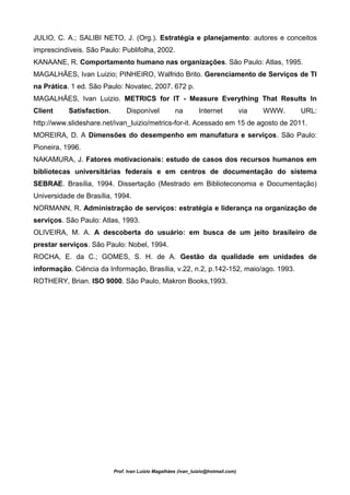 JULIO, C. A.; SALIBI NETO, J. (Org.). Estratégia e planejamento: autores e conceitos
imprescindíveis. São Paulo: Publifolha, 2002.
KANAANE, R. Comportamento humano nas organizações. São Paulo: Atlas, 1995.
MAGALHÃES, Ivan Luizio; PINHEIRO, Walfrido Brito. Gerenciamento de Serviços de TI
na Prática. 1 ed. São Paulo: Novatec, 2007. 672 p.
MAGALHÃES, Ivan Luizio. METRICS for IT - Measure Everything That Results In
Client     Satisfaction.        Disponível           na        Internet            via   WWW.   URL:
http://www.slideshare.net/ivan_luizio/metrics-for-it. Acessado em 15 de agosto de 2011.
MOREIRA, D. A Dimensões do desempenho em manufatura e serviços. São Paulo:
Pioneira, 1996.
NAKAMURA, J. Fatores motivacionais: estudo de casos dos recursos humanos em
bibliotecas universitárias federais e em centros de documentação do sistema
SEBRAE. Brasília, 1994. Dissertação (Mestrado em Biblioteconomia e Documentação)
Universidade de Brasília, 1994.
NORMANN, R. Administração de serviços: estratégia e liderança na organização de
serviços. São Paulo: Atlas, 1993.
OLIVEIRA, M. A. A descoberta do usuário: em busca de um jeito brasileiro de
prestar serviços. São Paulo: Nobel, 1994.
ROCHA, E. da C.; GOMES, S. H. de A. Gestão da qualidade em unidades de
informação. Ciência da Informação, Brasília, v.22, n.2, p.142-152, maio/ago. 1993.
ROTHERY, Brian. ISO 9000. São Paulo, Makron Books,1993.




                           Prof. Ivan Luizio Magalhães (ivan_luizio@hotmail.com)
 