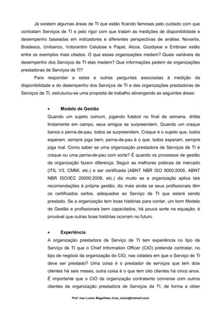 Já existem algumas áreas de TI que estão ficando famosas pelo cuidado com que
contratam Serviços de TI e pelo rigor com que tratam as medições de disponibilidade e
desempenho baseadas em indicadores e diferentes perspectivas de análise. Novartis,
Bradesco, Unibanco, Votorantim Celulose e Papel, Alcoa, Goodyear e Embraer estão
entre os exemplos mais citados. O que essas organizações medem? Quais variáveis de
desempenho dos Serviços de TI elas medem? Que informações pedem de organizações
prestadoras de Serviços de TI?
      Para responder a estas e outras perguntas associadas à medição da
disponibilidade e do desempenho dos Serviços de TI e das organizações prestadoras de
Serviços de TI, estruturou-se uma proposta de trabalho abrangendo as seguintes áreas:


            •      Modelo de Gestão
            Quando um sujeito comum, jogando futebol no final de semana, dribla
            lindamente em campo, seus amigos se surpreendem. Quando um craque
            banca o perna-de-pau, todos se surpreendem. Craque é o sujeito que, todos
            esperam, sempre joga bem; perna-de-pau é o que, todos esperam, sempre
            joga mal. Como saber se uma organização prestadora de Serviços de TI é
            craque ou uma perna-de-pau com sorte? É quando os processos de gestão
            da organização fazem diferença. Seguir as melhores práticas de mercado
            (ITIL V3, CMMI, etc.) e ser certificada (ABNT NBR ISO 9000:2005, ABNT
            NBR ISO/IEC 20000:2008, etc.) diz muito se a organização aplica tais
            recomendações à própria gestão; diz mais ainda se seus profissionais têm
            os certificados certos, adequados ao Serviço de TI que estará sendo
            prestado. Se a organização tem boas histórias para contar, um bom Modelo
            de Gestão e profissionais bem capacitados, há pouca sorte na equação; é
            provável que outras boas histórias ocorram no futuro.


            •      Experiência
            A organização prestadora de Serviço de TI tem experiência no tipo de
            Serviço de TI que o Chief Information Officer (CIO) pretende contratar, no
            tipo de negócio da organização do CIO, nas cidades em que o Serviço de TI
            deve ser prestado? Uma coisa é o prestador de serviços que tem dois
            clientes há seis meses, outra coisa é o que tem oito clientes há cinco anos.
            É importante que o CIO da organização contratante converse com outros
            clientes da organização prestadora de Serviços de TI, de forma a obter

                        Prof. Ivan Luizio Magalhães (ivan_luizio@hotmail.com)
 