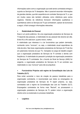 informações sobre como a organização que está sendo contratada entrega e
suporta os Serviços de TI desejados. Não é possível esconder informações
de grandes clientes, que têm experiência em contratar Serviços de TI, e, que
em muitos casos são também utilizados como referência para outros
negócios. Clientes de referência fornecem informações qualitativas e
quantitativas sobre os Serviços de TI que contrataram, apesar da burocracia
a seguir, é fácil conseguir informações relevantes.


•     Rotatividade do Pessoal
Esse é um ponto polêmico. Se uma organização prestadora de Serviços de
TI depende das pessoas, a rotatividade do seu pessoal não deveria ser alta.
Entre 5% e 8% está bom; quanto menor, melhor.
A rotatividade que interessa é a de funcionários que pedem demissão,
conhecida como “turnover”, ou seja, a rotatividade anual espontânea da
mão-de-obra. Nas boas organizações prestadoras de Serviços de TI ela fica
em patamares menores do que 1%. Variações na carga de trabalho exigem
que a organização prestadora de Serviços de TI contrate e demita com
freqüência. A rotatividade do pessoal é jurisdição da organização prestadora
de Serviços de TI contratada. Se o Acordo de Nível de Serviço (ANS) for
exigente, a organização prestadora de Serviços de TI vai controlar sua
rotatividade e o seu “turnover” para não se prejudicar.


•     Funcionários Próprios sob regime da Consolidação das Leis do
Trabalho (CLT)
Para evitar aumentar o risco de criação de passivo trabalhista para a
organização contratante, é recomendado que todos os empregados da
organização prestadora de Serviços de TI sejam próprios, ou seja,
contratados sob o regime da Consolidação das Leis do Trabalho (CLT).
Empregados contratados de forma mais "flexível", se processarem a
organização prestadora de Serviços de TI, podem incluir a organização
cliente como co-reclamada no processo trabalhista.


•     Logística




            Prof. Ivan Luizio Magalhães (ivan_luizio@hotmail.com)
 