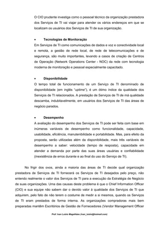 O CIO prudente investiga como o pessoal técnico da organização prestadora
            dos Serviços de TI vai viajar para atender os vários endereços em que se
            localizam os usuários dos Serviços de TI de sua organização.


            •     Tecnologias de Monitoração
            Em Serviços de TI como comunicações de dados e voz e conectividade local
            e remota, a gestão de rede local, de rede de telecomunicações e de
            segurança, são muito importantes, levando a casos de criação de Centros
            de Operação (Network Operations Center - NOC) da rede com tecnologia
            moderna de monitoração e pessoal especialmente capacitado.


            •     Disponibilidade
            O tempo total de funcionamento de um Serviço de TI denominado de
            disponibilidade (em inglês “uptime”), é um ótimo índice da qualidade dos
            Serviços de TI relacionados. A prestação de Serviços de TI de má qualidade
            descamba, indubitavelmente, em usuários dos Serviços de TI das áreas de
            negócio parados.


            •     Desempenho
            A avaliação do desempenho dos Serviços de TI pode ser feita com base em
            inúmeras variáveis de desempenho como funcionalidade, capacidade,
            usabilidade, eficiência, manutenibilidade e portabilidade. Mas, para efeito da
            proposta, serão utilizadas além da disponibilidade, mais três variáveis de
            desempenho a saber: velocidade (tempo de resposta), capacidade em
            atender a demanda por parte das suas áreas usuárias e confiabilidade
            (inexistência de erros durante e ao final do uso do Serviço de TI).


      No frigir dos ovos, ainda a maioria das áreas de TI decide qual organização
prestadora de Serviços de TI fornecerá os Serviços de TI desejados pelo preço, não
entendo realmente o valor dos Serviços de TI para a execução da Estratégia de Negócio
de suas organizações. Uma das causas deste problema é que o Chief Information Officer
(CIO) e sua equipe não sabem dar o devido valor à qualidade dos Serviços de TI que
adquirem, pelo fato de não terem o costume de medir a si mesmos, quando os Serviços
de TI eram prestados de forma interna. As organizações compradoras mais bem
preparadas mantêm Escritórios de Gestão de Fornecedores (Vendor Management Officer

                        Prof. Ivan Luizio Magalhães (ivan_luizio@hotmail.com)
 