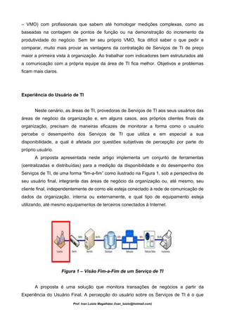– VMO) com profissionais que sabem até homologar medições complexas, como as
baseadas na contagem de pontos de função ou na demonstração do incremento da
produtividade do negócio. Sem ter seu próprio VMO, fica difícil saber o que pedir e
comparar, muito mais provar as vantagens da contratação de Serviços de TI de preço
maior a primeira vista à organização. Ao trabalhar com indicadores bem estruturados até
a comunicação com a própria equipe da área de TI fica melhor. Objetivos e problemas
ficam mais claros.




Experiência do Usuário de TI


      Neste cenário, as áreas de TI, provedoras de Serviços de TI aos seus usuários das
áreas de negócio da organização e, em alguns casos, aos próprios clientes finais da
organização, precisam de maneiras eficazes de monitorar a forma como o usuário
percebe o desempenho dos Serviços de TI que utiliza e em especial a sua
disponibilidade, a qual é afetada por questões subjetivas de percepção por parte do
próprio usuário.
      A proposta apresentada neste artigo implementa um conjunto de ferramentas
(centralizadas e distribuídas) para a medição da disponibilidade e do desempenho dos
Serviços de TI, de uma forma “fim-a-fim” como ilustrado na Figura 1, sob a perspectiva do
seu usuário final, integrante das áreas de negócio da organização ou, até mesmo, seu
cliente final, independentemente de como ele esteja conectado à rede de comunicação de
dados da organização, interna ou externamente, e qual tipo de equipamento esteja
utilizando, até mesmo equipamentos de terceiros conectados à Internet.




                     Figura 1 – Visão Fim-a-Fim de um Serviço de TI


      A proposta é uma solução que monitora transações de negócios a partir da
Experiência do Usuário Final. A percepção do usuário sobre os Serviços de TI é o que
                          Prof. Ivan Luizio Magalhães (ivan_luizio@hotmail.com)
 