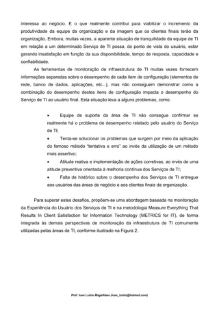 interessa ao negócio. E o que realmente contribui para viabilizar o incremento da
produtividade da equipe da organização e da imagem que os clientes finais terão da
organização. Embora, muitas vezes, a aparente situação de tranquilidade da equipe de TI
em relação a um determinado Serviço de TI possa, do ponto de vista do usuário, estar
gerando insatisfação em função da sua disponibilidade, tempo de resposta, capacidade e
confiabilidade.
      As ferramentas de monitoração de infraestrutura de TI muitas vezes fornecem
informações separadas sobre o desempenho de cada item de configuração (elementos de
rede, banco de dados, aplicações, etc...), mas não conseguem demonstrar como a
combinação do desempenho destes itens de configuração impacta o desempenho do
Serviço de TI ao usuário final. Esta situação leva a alguns problemas, como:


             •        Equipe de suporte da área de TI não consegue confirmar se
             realmente há o problema de desempenho relatado pelo usuário do Serviço
             de TI;
             •        Tenta-se solucionar os problemas que surgem por meio da aplicação
             do famoso método “tentativa e erro” ao invés da utilização de um método
             mais assertivo;
             •        Atitude reativa e implementação de ações corretivas, ao invés de uma
             atitude preventiva orientada à melhoria contínua dos Serviços de TI;
             •        Falta de histórico sobre o desempenho dos Serviços de TI entregue
             aos usuários das áreas de negócio e aos clientes finais da organização.


      Para superar estes desafios, propõem-se uma abordagem baseada na monitoração
da Experiência do Usuário dos Serviços de TI e na metodologia Measure Everything That
Results In Client Satisfaction for Information Technology (METRICS for IT), de forma
integrada às demais perspectivas de monitoração da infraestrutura de TI comumente
utilizadas pelas áreas de TI, conforme ilustrado na Figura 2.




                           Prof. Ivan Luizio Magalhães (ivan_luizio@hotmail.com)
 