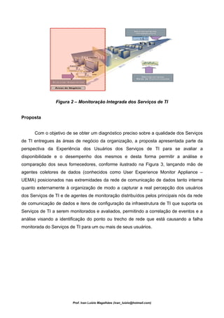 Figura 2 – Monitoração Integrada dos Serviços de TI


Proposta


      Com o objetivo de se obter um diagnóstico preciso sobre a qualidade dos Serviços
de TI entregues às áreas de negócio da organização, a proposta apresentada parte da
perspectiva da Experiência dos Usuários dos Serviços de TI para se avaliar a
disponibilidade e o desempenho dos mesmos e desta forma permitir a análise e
comparação dos seus fornecedores, conforme ilustrado na Figura 3, lançando mão de
agentes coletores de dados (conhecidos como User Experience Monitor Appliance –
UEMA) posicionados nas extremidades da rede de comunicação de dados tanto interna
quanto externamente à organização de modo a capturar a real percepção dos usuários
dos Serviços de TI e de agentes de monitoração distribuídos pelos principais nós da rede
de comunicação de dados e itens de configuração da infraestrutura de TI que suporta os
Serviços de TI a serem monitorados e avaliados, permitindo a correlação de eventos e a
análise visando a identificação do ponto ou trecho de rede que está causando a falha
monitorada do Serviços de TI para um ou mais de seus usuários.




                        Prof. Ivan Luizio Magalhães (ivan_luizio@hotmail.com)
 