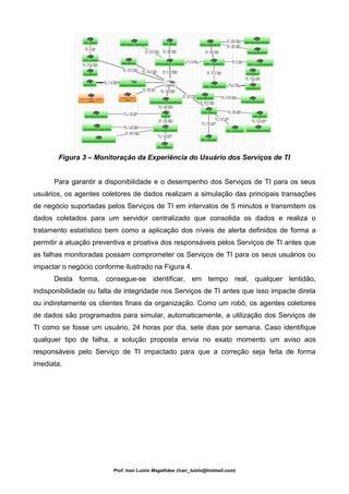 Figura 3 – Monitoração da Experiência do Usuário dos Serviços de TI


      Para garantir a disponibilidade e o desempenho dos Serviços de TI para os seus
usuários, os agentes coletores de dados realizam a simulação das principais transações
de negócio suportadas pelos Serviços de TI em intervalos de 5 minutos e transmitem os
dados coletados para um servidor centralizado que consolida os dados e realiza o
tratamento estatístico bem como a aplicação dos níveis de alerta definidos de forma a
permitir a atuação preventiva e proativa dos responsáveis pelos Serviços de TI antes que
as falhas monitoradas possam comprometer os Serviços de TI para os seus usuários ou
impactar o negócio conforme ilustrado na Figura 4.
      Desta forma, consegue-se identificar, em tempo real, qualquer lentidão,
indisponibilidade ou falta de integridade nos Serviços de TI antes que isso impacte direta
ou indiretamente os clientes finais da organização. Como um robô, os agentes coletores
de dados são programados para simular, automaticamente, a utilização dos Serviços de
TI como se fosse um usuário, 24 horas por dia, sete dias por semana. Caso identifique
qualquer tipo de falha, a solução proposta envia no exato momento um aviso aos
responsáveis pelo Serviço de TI impactado para que a correção seja feita de forma
imediata.




                         Prof. Ivan Luizio Magalhães (ivan_luizio@hotmail.com)
 