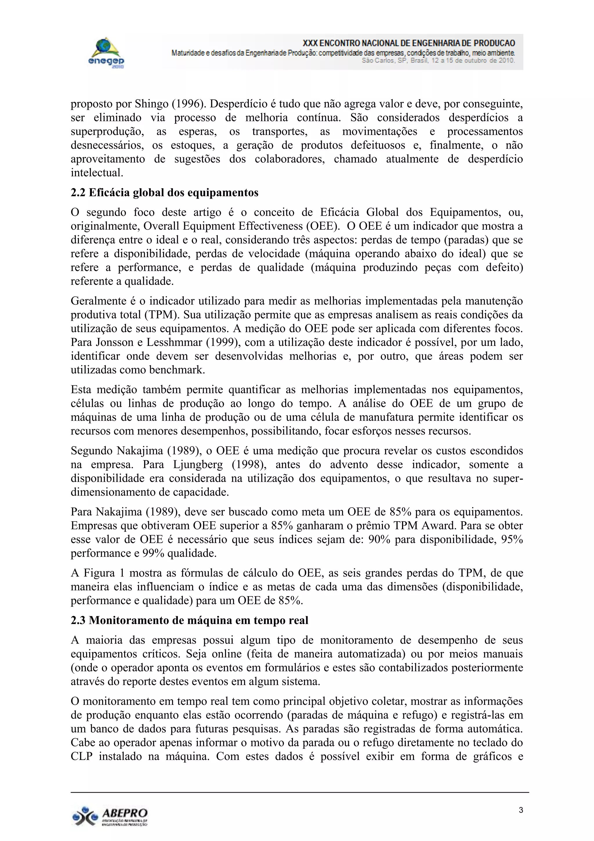 proposto por Shingo (1996). Desperdício é tudo que não agrega valor e deve, por conseguinte,
ser eliminado via processo de melhoria contínua. São considerados desperdícios a
superprodução, as esperas, os transportes, as movimentações e processamentos
desnecessários, os estoques, a geração de produtos defeituosos e, finalmente, o não
aproveitamento de sugestões dos colaboradores, chamado atualmente de desperdício
intelectual.
2.2 Eficácia global dos equipamentos
O segundo foco deste artigo é o conceito de Eficácia Global dos Equipamentos, ou,
originalmente, Overall Equipment Effectiveness (OEE). O OEE é um indicador que mostra a
diferença entre o ideal e o real, considerando três aspectos: perdas de tempo (paradas) que se
refere a disponibilidade, perdas de velocidade (máquina operando abaixo do ideal) que se
refere a performance, e perdas de qualidade (máquina produzindo peças com defeito)
referente a qualidade.
Geralmente é o indicador utilizado para medir as melhorias implementadas pela manutenção
produtiva total (TPM). Sua utilização permite que as empresas analisem as reais condições da
utilização de seus equipamentos. A medição do OEE pode ser aplicada com diferentes focos.
Para Jonsson e Lesshmmar (1999), com a utilização deste indicador é possível, por um lado,
identificar onde devem ser desenvolvidas melhorias e, por outro, que áreas podem ser
utilizadas como benchmark.
Esta medição também permite quantificar as melhorias implementadas nos equipamentos,
células ou linhas de produção ao longo do tempo. A análise do OEE de um grupo de
máquinas de uma linha de produção ou de uma célula de manufatura permite identificar os
recursos com menores desempenhos, possibilitando, focar esforços nesses recursos.
Segundo Nakajima (1989), o OEE é uma medição que procura revelar os custos escondidos
na empresa. Para Ljungberg (1998), antes do advento desse indicador, somente a
disponibilidade era considerada na utilização dos equipamentos, o que resultava no super-
dimensionamento de capacidade.
Para Nakajima (1989), deve ser buscado como meta um OEE de 85% para os equipamentos.
Empresas que obtiveram OEE superior a 85% ganharam o prêmio TPM Award. Para se obter
esse valor de OEE é necessário que seus índices sejam de: 90% para disponibilidade, 95%
performance e 99% qualidade.
A Figura 1 mostra as fórmulas de cálculo do OEE, as seis grandes perdas do TPM, de que
maneira elas influenciam o índice e as metas de cada uma das dimensões (disponibilidade,
performance e qualidade) para um OEE de 85%.
2.3 Monitoramento de máquina em tempo real
A maioria das empresas possui algum tipo de monitoramento de desempenho de seus
equipamentos críticos. Seja online (feita de maneira automatizada) ou por meios manuais
(onde o operador aponta os eventos em formulários e estes são contabilizados posteriormente
através do reporte destes eventos em algum sistema.
O monitoramento em tempo real tem como principal objetivo coletar, mostrar as informações
de produção enquanto elas estão ocorrendo (paradas de máquina e refugo) e registrá-las em
um banco de dados para futuras pesquisas. As paradas são registradas de forma automática.
Cabe ao operador apenas informar o motivo da parada ou o refugo diretamente no teclado do
CLP instalado na máquina. Com estes dados é possível exibir em forma de gráficos e



                                                                                             3
 