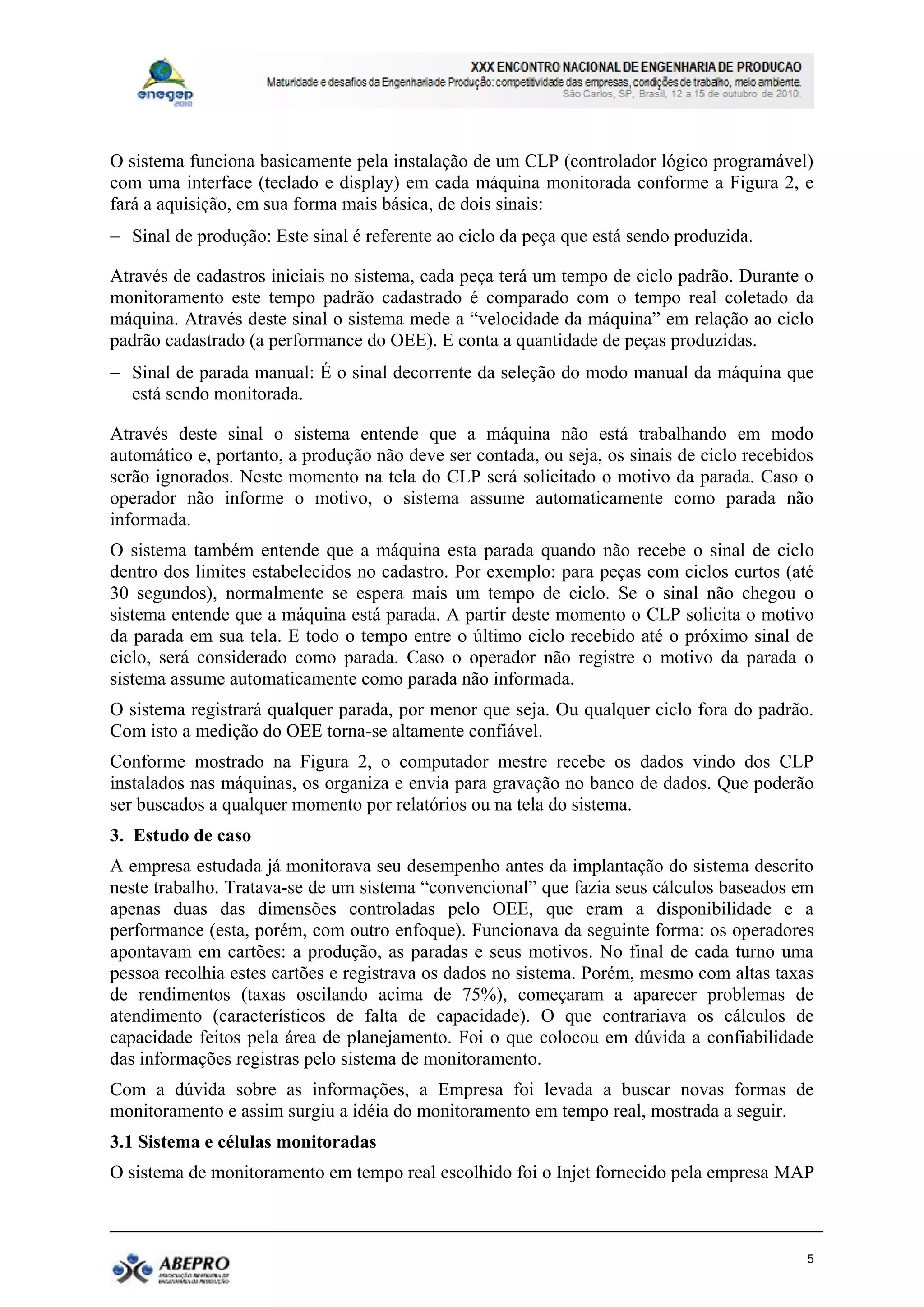 O sistema funciona basicamente pela instalação de um CLP (controlador lógico programável)
com uma interface (teclado e display) em cada máquina monitorada conforme a Figura 2, e
fará a aquisição, em sua forma mais básica, de dois sinais:
 Sinal de produção: Este sinal é referente ao ciclo da peça que está sendo produzida.

Através de cadastros iniciais no sistema, cada peça terá um tempo de ciclo padrão. Durante o
monitoramento este tempo padrão cadastrado é comparado com o tempo real coletado da
máquina. Através deste sinal o sistema mede a “velocidade da máquina” em relação ao ciclo
padrão cadastrado (a performance do OEE). E conta a quantidade de peças produzidas.
 Sinal de parada manual: É o sinal decorrente da seleção do modo manual da máquina que
  está sendo monitorada.

Através deste sinal o sistema entende que a máquina não está trabalhando em modo
automático e, portanto, a produção não deve ser contada, ou seja, os sinais de ciclo recebidos
serão ignorados. Neste momento na tela do CLP será solicitado o motivo da parada. Caso o
operador não informe o motivo, o sistema assume automaticamente como parada não
informada.
O sistema também entende que a máquina esta parada quando não recebe o sinal de ciclo
dentro dos limites estabelecidos no cadastro. Por exemplo: para peças com ciclos curtos (até
30 segundos), normalmente se espera mais um tempo de ciclo. Se o sinal não chegou o
sistema entende que a máquina está parada. A partir deste momento o CLP solicita o motivo
da parada em sua tela. E todo o tempo entre o último ciclo recebido até o próximo sinal de
ciclo, será considerado como parada. Caso o operador não registre o motivo da parada o
sistema assume automaticamente como parada não informada.
O sistema registrará qualquer parada, por menor que seja. Ou qualquer ciclo fora do padrão.
Com isto a medição do OEE torna-se altamente confiável.
Conforme mostrado na Figura 2, o computador mestre recebe os dados vindo dos CLP
instalados nas máquinas, os organiza e envia para gravação no banco de dados. Que poderão
ser buscados a qualquer momento por relatórios ou na tela do sistema.
3. Estudo de caso
A empresa estudada já monitorava seu desempenho antes da implantação do sistema descrito
neste trabalho. Tratava-se de um sistema “convencional” que fazia seus cálculos baseados em
apenas duas das dimensões controladas pelo OEE, que eram a disponibilidade e a
performance (esta, porém, com outro enfoque). Funcionava da seguinte forma: os operadores
apontavam em cartões: a produção, as paradas e seus motivos. No final de cada turno uma
pessoa recolhia estes cartões e registrava os dados no sistema. Porém, mesmo com altas taxas
de rendimentos (taxas oscilando acima de 75%), começaram a aparecer problemas de
atendimento (característicos de falta de capacidade). O que contrariava os cálculos de
capacidade feitos pela área de planejamento. Foi o que colocou em dúvida a confiabilidade
das informações registras pelo sistema de monitoramento.
Com a dúvida sobre as informações, a Empresa foi levada a buscar novas formas de
monitoramento e assim surgiu a idéia do monitoramento em tempo real, mostrada a seguir.
3.1 Sistema e células monitoradas
O sistema de monitoramento em tempo real escolhido foi o Injet fornecido pela empresa MAP



                                                                                             5
 