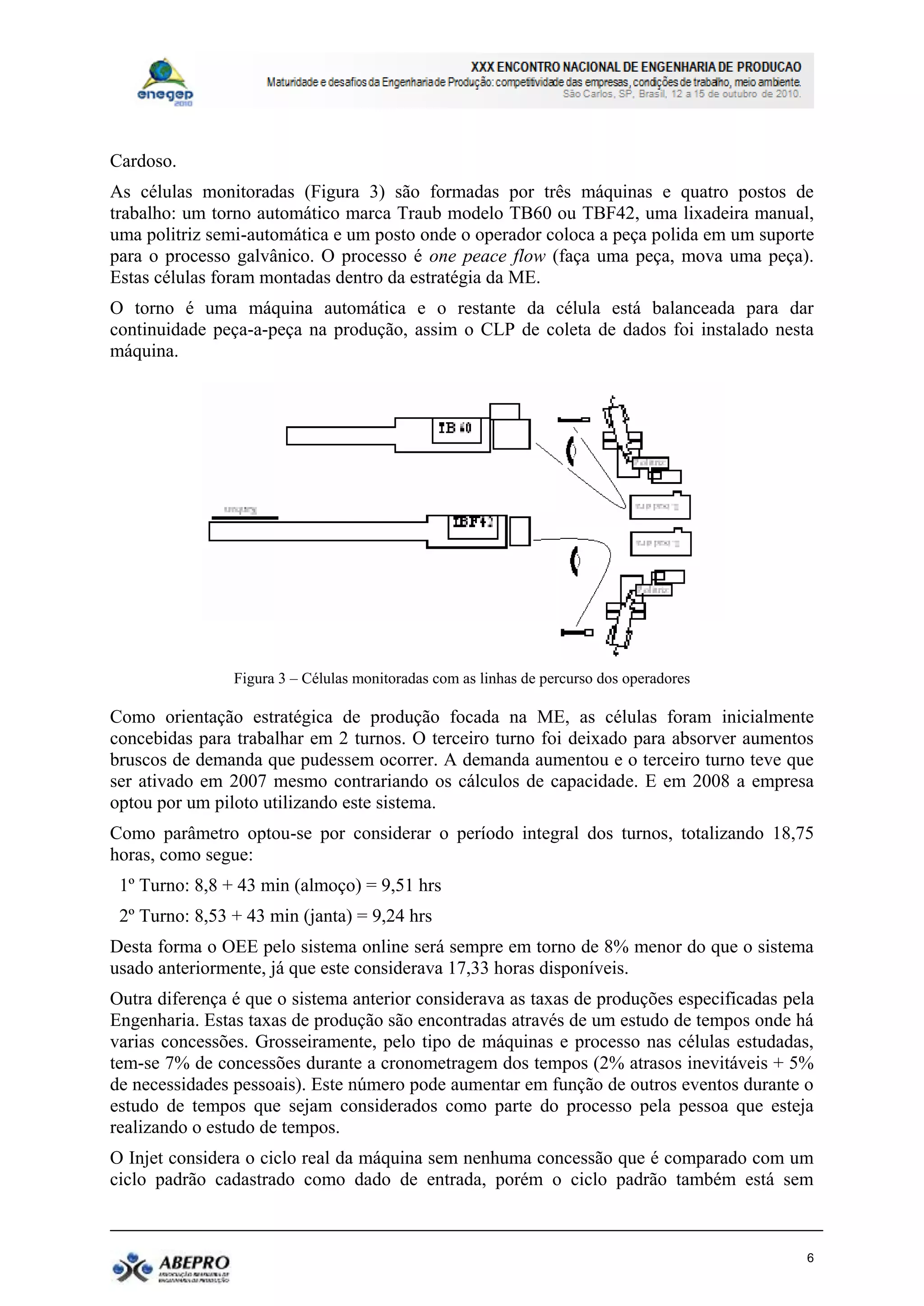 Cardoso.
As células monitoradas (Figura 3) são formadas por três máquinas e quatro postos de
trabalho: um torno automático marca Traub modelo TB60 ou TBF42, uma lixadeira manual,
uma politriz semi-automática e um posto onde o operador coloca a peça polida em um suporte
para o processo galvânico. O processo é one peace flow (faça uma peça, mova uma peça).
Estas células foram montadas dentro da estratégia da ME.
O torno é uma máquina automática e o restante da célula está balanceada para dar
continuidade peça-a-peça na produção, assim o CLP de coleta de dados foi instalado nesta
máquina.




                Figura 3 – Células monitoradas com as linhas de percurso dos operadores

Como orientação estratégica de produção focada na ME, as células foram inicialmente
concebidas para trabalhar em 2 turnos. O terceiro turno foi deixado para absorver aumentos
bruscos de demanda que pudessem ocorrer. A demanda aumentou e o terceiro turno teve que
ser ativado em 2007 mesmo contrariando os cálculos de capacidade. E em 2008 a empresa
optou por um piloto utilizando este sistema.
Como parâmetro optou-se por considerar o período integral dos turnos, totalizando 18,75
horas, como segue:
 1º Turno: 8,8 + 43 min (almoço) = 9,51 hrs
 2º Turno: 8,53 + 43 min (janta) = 9,24 hrs
Desta forma o OEE pelo sistema online será sempre em torno de 8% menor do que o sistema
usado anteriormente, já que este considerava 17,33 horas disponíveis.
Outra diferença é que o sistema anterior considerava as taxas de produções especificadas pela
Engenharia. Estas taxas de produção são encontradas através de um estudo de tempos onde há
varias concessões. Grosseiramente, pelo tipo de máquinas e processo nas células estudadas,
tem-se 7% de concessões durante a cronometragem dos tempos (2% atrasos inevitáveis + 5%
de necessidades pessoais). Este número pode aumentar em função de outros eventos durante o
estudo de tempos que sejam considerados como parte do processo pela pessoa que esteja
realizando o estudo de tempos.
O Injet considera o ciclo real da máquina sem nenhuma concessão que é comparado com um
ciclo padrão cadastrado como dado de entrada, porém o ciclo padrão também está sem



                                                                                            6
 