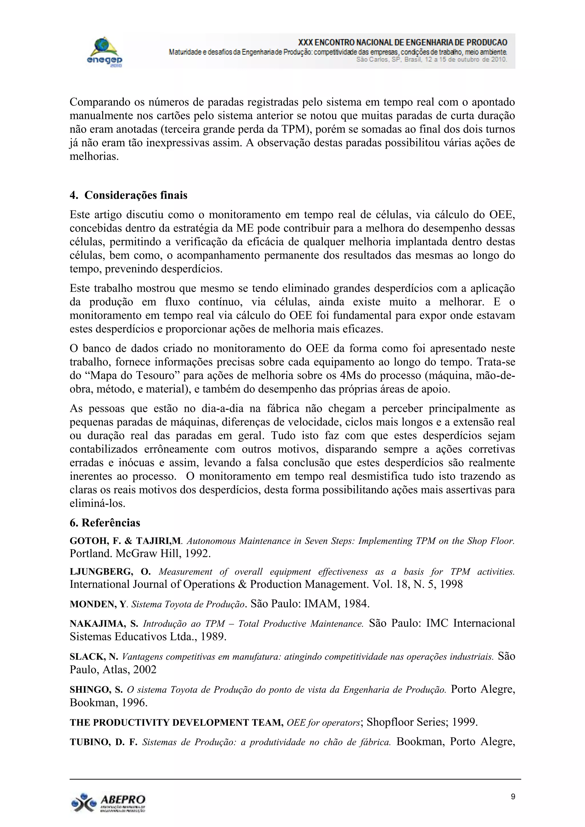 Comparando os números de paradas registradas pelo sistema em tempo real com o apontado
manualmente nos cartões pelo sistema anterior se notou que muitas paradas de curta duração
não eram anotadas (terceira grande perda da TPM), porém se somadas ao final dos dois turnos
já não eram tão inexpressivas assim. A observação destas paradas possibilitou várias ações de
melhorias.


4. Considerações finais
Este artigo discutiu como o monitoramento em tempo real de células, via cálculo do OEE,
concebidas dentro da estratégia da ME pode contribuir para a melhora do desempenho dessas
células, permitindo a verificação da eficácia de qualquer melhoria implantada dentro destas
células, bem como, o acompanhamento permanente dos resultados das mesmas ao longo do
tempo, prevenindo desperdícios.
Este trabalho mostrou que mesmo se tendo eliminado grandes desperdícios com a aplicação
da produção em fluxo contínuo, via células, ainda existe muito a melhorar. E o
monitoramento em tempo real via cálculo do OEE foi fundamental para expor onde estavam
estes desperdícios e proporcionar ações de melhoria mais eficazes.
O banco de dados criado no monitoramento do OEE da forma como foi apresentado neste
trabalho, fornece informações precisas sobre cada equipamento ao longo do tempo. Trata-se
do “Mapa do Tesouro” para ações de melhoria sobre os 4Ms do processo (máquina, mão-de-
obra, método, e material), e também do desempenho das próprias áreas de apoio.
As pessoas que estão no dia-a-dia na fábrica não chegam a perceber principalmente as
pequenas paradas de máquinas, diferenças de velocidade, ciclos mais longos e a extensão real
ou duração real das paradas em geral. Tudo isto faz com que estes desperdícios sejam
contabilizados errôneamente com outros motivos, disparando sempre a ações corretivas
erradas e inócuas e assim, levando a falsa conclusão que estes desperdícios são realmente
inerentes ao processo. O monitoramento em tempo real desmistifica tudo isto trazendo as
claras os reais motivos dos desperdícios, desta forma possibilitando ações mais assertivas para
eliminá-los.
6. Referências
GOTOH, F. & TAJIRI,M. Autonomous Maintenance in Seven Steps: Implementing TPM on the Shop Floor.
Portland. McGraw Hill, 1992.
LJUNGBERG, O. Measurement of overall equipment effectiveness as a basis for TPM activities.
International Journal of Operations & Production Management. Vol. 18, N. 5, 1998
MONDEN, Y. Sistema Toyota de Produção. São Paulo: IMAM, 1984.
NAKAJIMA, S. Introdução ao TPM – Total Productive Maintenance. São Paulo: IMC Internacional
Sistemas Educativos Ltda., 1989.
SLACK, N. Vantagens competitivas em manufatura: atingindo competitividade nas operações industriais. São
Paulo, Atlas, 2002
SHINGO, S. O sistema Toyota de Produção do ponto de vista da Engenharia de Produção. Porto Alegre,
Bookman, 1996.
THE PRODUCTIVITY DEVELOPMENT TEAM, OEE for operators; Shopfloor Series; 1999.
TUBINO, D. F. Sistemas de Produção: a produtividade no chão de fábrica. Bookman, Porto Alegre,




                                                                                                      9
 