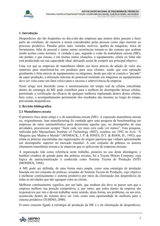 1. Introdução
Desperdícios são tão freqüentes no dia-a-dia das empresas que muitos deles passam a fazer
parte do cotidiano, de maneira a serem considerados pelas pessoas como algo inerente ao
processo produtivo. Paradas pelos mais variados motivos, quebra de máquinas, troca de
ferramentas, falta de pessoal e tantas outras ocorrências tornam-se tão comuns que acabam
sendo aceitas como normais. A verdade é que, segundo a visão da manufatura enxuta (ME),
são perdas, e que nessas, e em muitas outras situações, o equipamento, célula ou linha não
está produzindo em sua capacidade ideal, deixando assim de cumprir seu principal objetivo.
Uma vez que as empresas de manufatura obtêm seu lucro através da adição de valor aos
materiais para transformá-los em produtos para seus clientes, sendo que esta operação
geralmente é feita através de equipamentos ou máquinas, desde que não se cometa o “pecado”
da super produção, a utilização máxima do potencial instalado em máquinas ou equipamentos
deve ser vista como um fator crítico para o sucesso e sobrevivência da empresa.
Neste artigo será discutido como o monitoramento em tempo real de células concebidas
dentro da estratégia da ME pode contribuir para a melhora do desempenho dessas células,
permitindo a verificação da eficácia de qualquer melhoria implantada dentro destas células,
bem como, o acompanhamento permanente dos resultados das mesmas ao longo do tempo,
prevenindo desperdícios.
2. Revisão bibliográfica
2.1 Manufatura enxuta
O primeiro foco deste artigo é o da manufatura enxuta (ME). A expressão manufatura enxuta
ou, originalmente, lean manufacturing foi cunhada após uma pesquisa de benchmarking em
empresas do ramo automobilístico para denominar aquelas que, no desempenho de suas
atividades, procuravam sempre “fazer cada vez mais com cada vez menos”. Esta pesquisa,
realizada pelo Massachuets Institute of Technology (MIT), resultou em 1992 no livro “A
Máquina que Mudou o Mundo” (WOMACK, J. P. & JONES, D.T. & ROOS, D., 1992), que
relata as práticas encontradas nas organizações de origem japonesa que vinham apresentando
um desempenho superior no mercado mundial. A este conjunto de práticas os autores
chamaram manufatura enxuta e às empresas que os aplicavam de empresas enxutas.
A organização tida como referência neste trabalho, pioneira no uso desta abordagem, e
também criadora de grande parte das práticas enxutas, foi a Toyota Motors Company, cuja
lógica de operacionalização é conhecida como Sistema Toyota de Produção (STP)
(MONDEN, 1984).
A ME pode ser definida, de uma forma mais ampla, como uma estratégia de produção
baseada em um conjunto de práticas, oriundas do Sistema Toyota de Produção, cujo objetivo
é melhorar continuamente o sistema produtivo por meio da eliminação dos desperdícios de
todas as atividades que não agregam valor ao cliente.
Melhorar continuamente significa, por um lado, que nenhum dia deve se passar sem que a
empresa melhore sua posição competitiva, e, por outro, que todos dentro da empresa são
responsáveis por isto e devem trabalhar neste sentido, desta forma, um problema, ou um erro,
acontecido dentro do sistema deve ser visto como uma oportunidade de melhoria para o
sistema produtivo (TUBINO, 2000).
O outro conceito ligado à estratégia de produção da ME é o de eliminação de desperdícios,


                                                                                           2
 