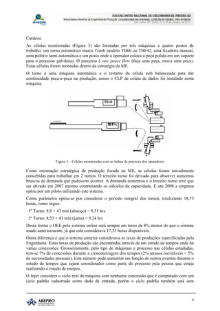 Cardoso.
As células monitoradas (Figura 3) são formadas por três máquinas e quatro postos de
trabalho: um torno automático marca Traub modelo TB60 ou TBF42, uma lixadeira manual,
uma politriz semi-automática e um posto onde o operador coloca a peça polida em um suporte
para o processo galvânico. O processo é one peace flow (faça uma peça, mova uma peça).
Estas células foram montadas dentro da estratégia da ME.
O torno é uma máquina automática e o restante da célula está balanceada para dar
continuidade peça-a-peça na produção, assim o CLP de coleta de dados foi instalado nesta
máquina.




                Figura 3 – Células monitoradas com as linhas de percurso dos operadores

Como orientação estratégica de produção focada na ME, as células foram inicialmente
concebidas para trabalhar em 2 turnos. O terceiro turno foi deixado para absorver aumentos
bruscos de demanda que pudessem ocorrer. A demanda aumentou e o terceiro turno teve que
ser ativado em 2007 mesmo contrariando os cálculos de capacidade. E em 2008 a empresa
optou por um piloto utilizando este sistema.
Como parâmetro optou-se por considerar o período integral dos turnos, totalizando 18,75
horas, como segue:
 1º Turno: 8,8 + 43 min (almoço) = 9,51 hrs
 2º Turno: 8,53 + 43 min (janta) = 9,24 hrs
Desta forma o OEE pelo sistema online será sempre em torno de 8% menor do que o sistema
usado anteriormente, já que este considerava 17,33 horas disponíveis.
Outra diferença é que o sistema anterior considerava as taxas de produções especificadas pela
Engenharia. Estas taxas de produção são encontradas através de um estudo de tempos onde há
varias concessões. Grosseiramente, pelo tipo de máquinas e processo nas células estudadas,
tem-se 7% de concessões durante a cronometragem dos tempos (2% atrasos inevitáveis + 5%
de necessidades pessoais). Este número pode aumentar em função de outros eventos durante o
estudo de tempos que sejam considerados como parte do processo pela pessoa que esteja
realizando o estudo de tempos.
O Injet considera o ciclo real da máquina sem nenhuma concessão que é comparado com um
ciclo padrão cadastrado como dado de entrada, porém o ciclo padrão também está sem



                                                                                            6
 