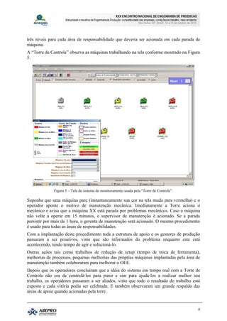 três níveis para cada área de responsabilidade que deveria ser acionada em cada parada de
máquina.
A “Torre de Controle” observa as máquinas trabalhando na tela conforme mostrado na Figura
5.




              Figura 5 – Tela do sistema de monitoramento usada pela “Torre de Controle”.

Suponha que uma máquina pare (instantaneamente sua cor na tela muda para vermelha) e o
operador aponte o motivo de manutenção mecânica. Imediatamente a Torre aciona o
mecânico e avisa que a máquina XX está parada por problemas mecânicos. Caso a máquina
não volte a operar em 15 minutos, o supervisor de manutenção é acionado. Se a parada
persistir por mais de 1 hora, o gerente de manutenção será acionado. O mesmo procedimento
é usado para todas as áreas de responsabilidades.
Com a implantação deste procedimento toda a estrutura de apoio e os gestores de produção
passaram a ser proativos, visto que são informados do problema enquanto este está
acontecendo, tendo tempo de agir e solucioná-lo.
Outras ações tais como trabalhos de redução de setup (tempo de troca de ferramenta),
melhorias de processos, pequenas melhorias das próprias máquinas implantadas pela área de
manutenção também colaboraram para melhorar o OEE.
Depois que os operadores concluíram que a idéia do sistema em tempo real com a Torre de
Controle não era de controlá-los para punir e sim para ajudá-los a realizar melhor seu
trabalho, os operadores passaram a ser aliados, visto que todo o resultado do trabalho está
exposto e cada vitória podia ser celebrada. E também observaram um grande respaldo das
áreas de apoio quando acionadas pela torre.


                                                                                            8
 