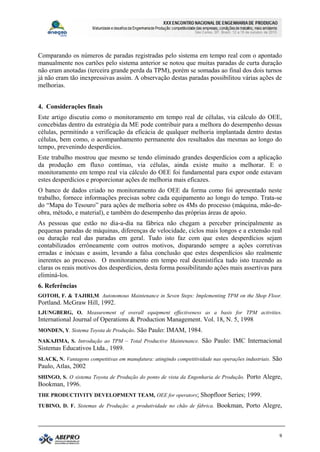 Comparando os números de paradas registradas pelo sistema em tempo real com o apontado
manualmente nos cartões pelo sistema anterior se notou que muitas paradas de curta duração
não eram anotadas (terceira grande perda da TPM), porém se somadas ao final dos dois turnos
já não eram tão inexpressivas assim. A observação destas paradas possibilitou várias ações de
melhorias.


4. Considerações finais
Este artigo discutiu como o monitoramento em tempo real de células, via cálculo do OEE,
concebidas dentro da estratégia da ME pode contribuir para a melhora do desempenho dessas
células, permitindo a verificação da eficácia de qualquer melhoria implantada dentro destas
células, bem como, o acompanhamento permanente dos resultados das mesmas ao longo do
tempo, prevenindo desperdícios.
Este trabalho mostrou que mesmo se tendo eliminado grandes desperdícios com a aplicação
da produção em fluxo contínuo, via células, ainda existe muito a melhorar. E o
monitoramento em tempo real via cálculo do OEE foi fundamental para expor onde estavam
estes desperdícios e proporcionar ações de melhoria mais eficazes.
O banco de dados criado no monitoramento do OEE da forma como foi apresentado neste
trabalho, fornece informações precisas sobre cada equipamento ao longo do tempo. Trata-se
do “Mapa do Tesouro” para ações de melhoria sobre os 4Ms do processo (máquina, mão-de-
obra, método, e material), e também do desempenho das próprias áreas de apoio.
As pessoas que estão no dia-a-dia na fábrica não chegam a perceber principalmente as
pequenas paradas de máquinas, diferenças de velocidade, ciclos mais longos e a extensão real
ou duração real das paradas em geral. Tudo isto faz com que estes desperdícios sejam
contabilizados errôneamente com outros motivos, disparando sempre a ações corretivas
erradas e inócuas e assim, levando a falsa conclusão que estes desperdícios são realmente
inerentes ao processo. O monitoramento em tempo real desmistifica tudo isto trazendo as
claras os reais motivos dos desperdícios, desta forma possibilitando ações mais assertivas para
eliminá-los.
6. Referências
GOTOH, F. & TAJIRI,M. Autonomous Maintenance in Seven Steps: Implementing TPM on the Shop Floor.
Portland. McGraw Hill, 1992.
LJUNGBERG, O. Measurement of overall equipment effectiveness as a basis for TPM activities.
International Journal of Operations & Production Management. Vol. 18, N. 5, 1998
MONDEN, Y. Sistema Toyota de Produção. São Paulo: IMAM, 1984.
NAKAJIMA, S. Introdução ao TPM – Total Productive Maintenance. São Paulo: IMC Internacional
Sistemas Educativos Ltda., 1989.
SLACK, N. Vantagens competitivas em manufatura: atingindo competitividade nas operações industriais. São
Paulo, Atlas, 2002
SHINGO, S. O sistema Toyota de Produção do ponto de vista da Engenharia de Produção. Porto Alegre,
Bookman, 1996.
THE PRODUCTIVITY DEVELOPMENT TEAM, OEE for operators; Shopfloor Series; 1999.
TUBINO, D. F. Sistemas de Produção: a produtividade no chão de fábrica. Bookman, Porto Alegre,




                                                                                                      9
 
