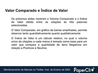 Valor Comparado e Índice de Valor

      Os próximos slides mostram o Volume Comparado e o Índice
      de Valor obtido entre as citações às três palavras
      selecionadas.
      O Valor Comparado, em gráfico de barras empilhadas, permite
      observar tanto quantitativamente quanto qualitativamente
      O Índice de Valor é um cálculo relativo, no qual o volume
      único de citações a cada marca é tomado como base para um
      valor que compara a quantidade de itens Negativos em
      relação a Positivos e Neutros.




Monitoramento de Marcas no Twitter: Inst. de Ensino de SSA
 