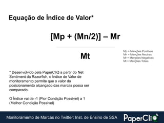 Equação de Índice de Valor*


                          [Mp + (Mn/2)] – Mr
                                                             Mp = Menções Positivas

                                             Mt              Mn = Menções Neutras
                                                             Mr = Menções Negativas
                                                             Mt = Menções Totais



 * Desenvolvido pela PaperCliQ a partir do Net
 Sentiment da Razorfish, o Índice de Valor de
 monitoramento permite que o valor do
 posicionamento alcançado das marcas possa ser
 comparado.

 O Índice vai de -1 (Pior Condição Possível) a 1
 (Melhor Condição Possível)


Monitoramento de Marcas no Twitter: Inst. de Ensino de SSA
 