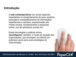 Introdução

      A web contemporânea nos revela aspectos
      importantes no comportamento de seus usuários:
      produção e compartilhamento de informações,
      experiências e opiniões; popularização das
      mídias sociais; monitoramento e pesquisas
      online; uso de aplicativos sociais etc.

      Essas tecnologias e práticas online
      reconfiguram, também, o modo de atuação das
      organizações, que enxergam na internet um
      poderoso canal para suas estratégias de
      comunicação.




Monitoramento de Marcas no Twitter: Inst. de Ensino de SSA
 